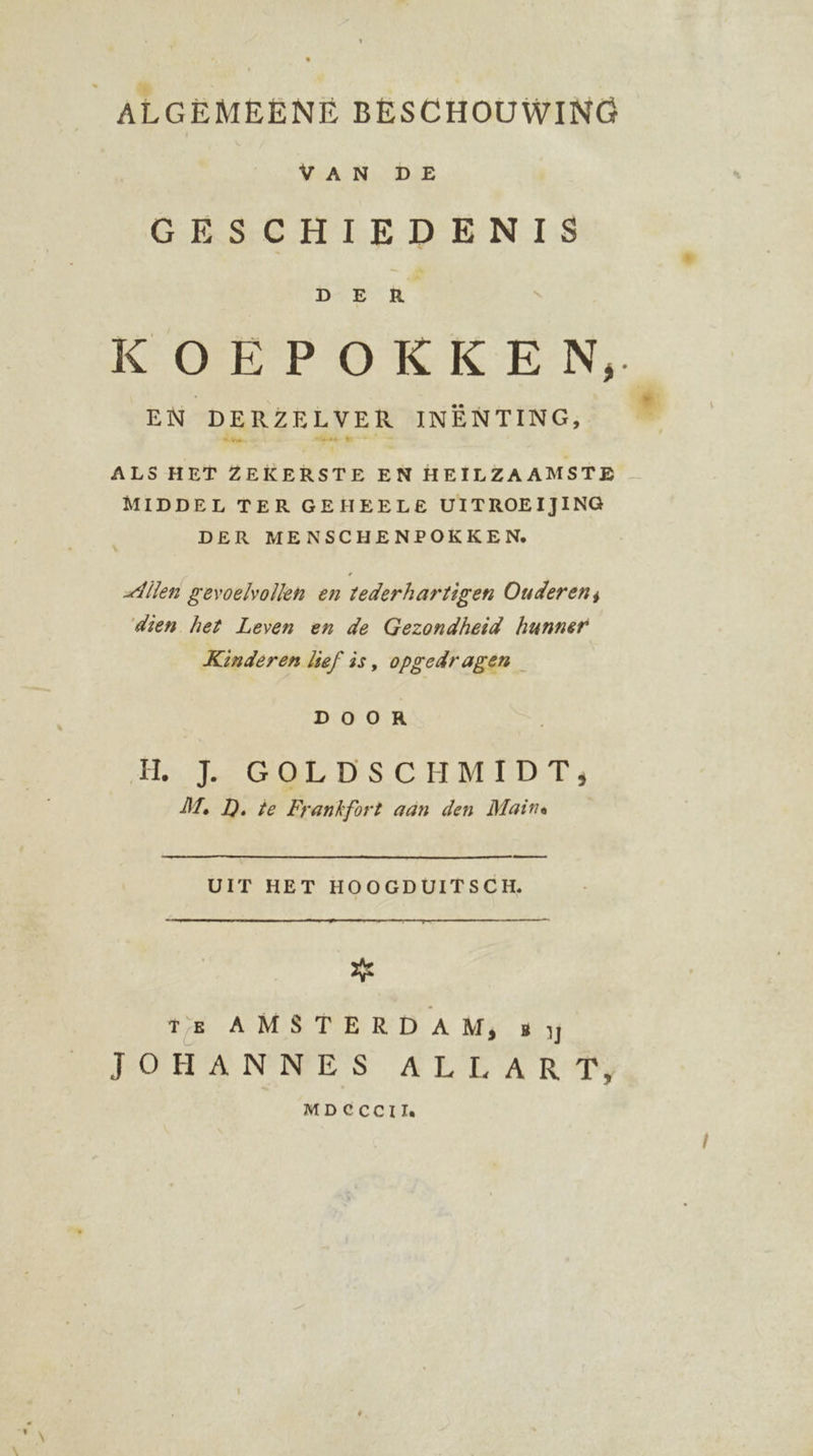 ALGEMEENE BESCHOUWING WAN DAE GESCHIEDENIS DE MR KOEPOKKEN,. EN DERZELVER INENTING, _ ° ALS HET Brits Ee EN HEILZAAMSTE MIDDEL TER GEHEELE UITROEIJING DER MENSCHENPOKKEN, Allen gevoelvollen en tederhartigen Ouderen; dien het Leven en de Gezondheid hunner Kinderen lief is, opgedragen DOOR HL J. GOLDSCHMIDT,; M, D. te Frankfort aan den Maine end UIT HET HOOGDUITSCH. a TE AMSTERDAM, B JOHANNES ALLART MDECCCI Ta.