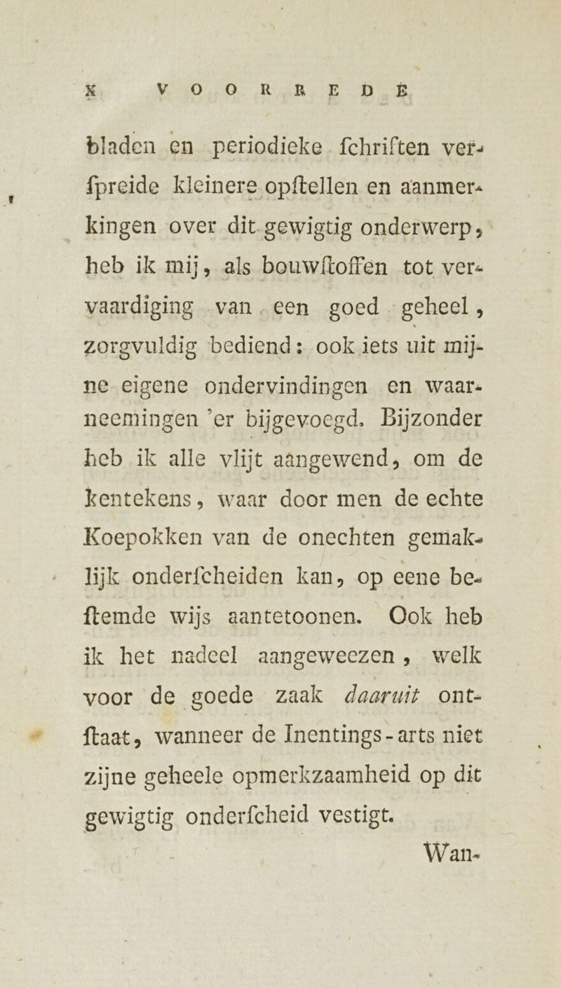 bladen en periodieke fchriften ver {preide kleinere opftellen en aanmer« kingen over dit gewigtig onderwerp; heb ik mij, als bouwf{toffen tot vers vaardiging vaneen goed geheel, zorgvuldig bediend: ook iets uit mij- ne eigene ondervindingen en waar: neemingen ‘er bijgevoegd. Bijzonder heb ik alle vlijt aangewend, om de kentekens, waar door men de echte Koepokken van de onechten gemak. lijk onderfcheiden kan, op eene bee ftemde wijs aantetoonen. Ook heb ik het nadeel aangeweezen , welk voor de goede zaak daarwit ont- ftaat , wanneer de Inentings-arts niet zijne geheele opmerkzaamheid op dit gewigtig onderfcheid vestigt. Wan.