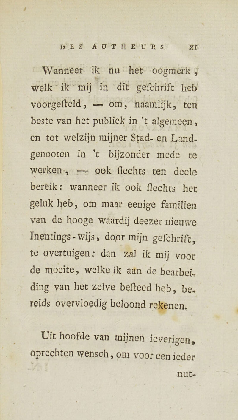 Wanneer ik nu: het oogmerk 3 welk ik mij in dit gefchrift heb voorgefteld, — om, naamlijk, ten beste van het publiek in ’t algemeen, en tot welzijn mijner Stad- en Land- genooten in ’t bijzonder mede te werken, — ook flechts ten deele bereik: wanneer ik ook flechts het geluk heb, om maar eenige familien van de hooge waardij deezer nieuwe Inentings-wijs, door mijn gefchrift, te overtuigen: dan zal ik mij voor de moeite, welke ik aan de bearbei. ding van het zelve befteed heb, be. reids overvloedig beloond rekenen. Uit hoofde van mijnen ieverigen, oprechten wensch, om voor een ieder nute