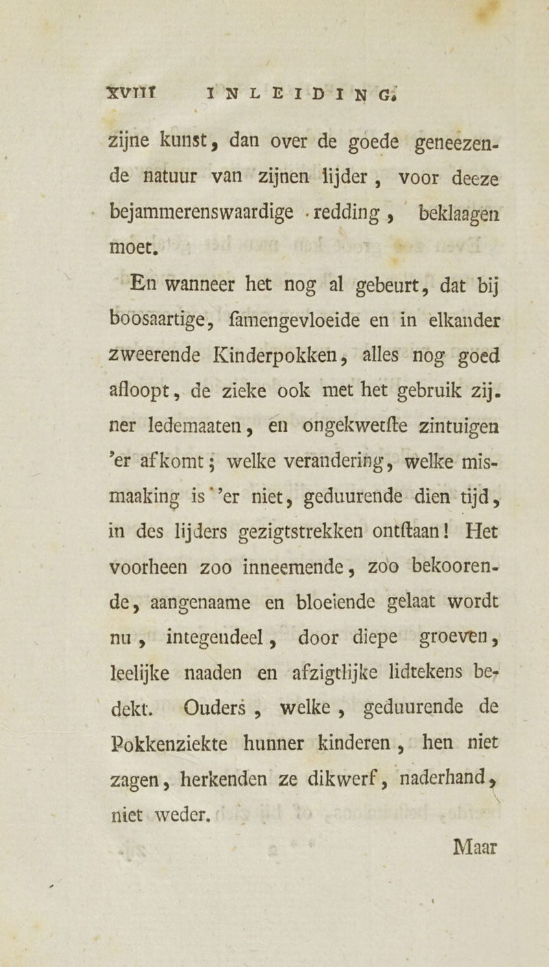 zijne kunst, dan over de goede geneezen- de natuur van zijnen lijder , voor deeze bejammerenswaardige .redding , beklaagen moet, ® | En wanneer het nog al gebeurt, dat bij boosaartige, famengevloeide en in elkander zweerende Kinderpokken, alles nog goed afloopt, de zieke ook met het gebruik zij. ner ledemaaten, en ongekwertfte zintuigen er afkomt; welke verandering , welke mis- maaking is’er niet, geduurende dien tijd, in des lijders gezigtstrekken ontftaan! Het voorheen zoo inneemende, zoo bekooren. de, aangenaame en bloeiende gelaat wordt nu, integendeel, door diepe groeven, leelijke naaden en afzigtlijke lidtekens be, dekt. Ouders , welke , geduurende de Pokkenziekte hunner kinderen , hen niet zagen, herkenden ze dikwerf, naderhand, niet. weder, N Maar