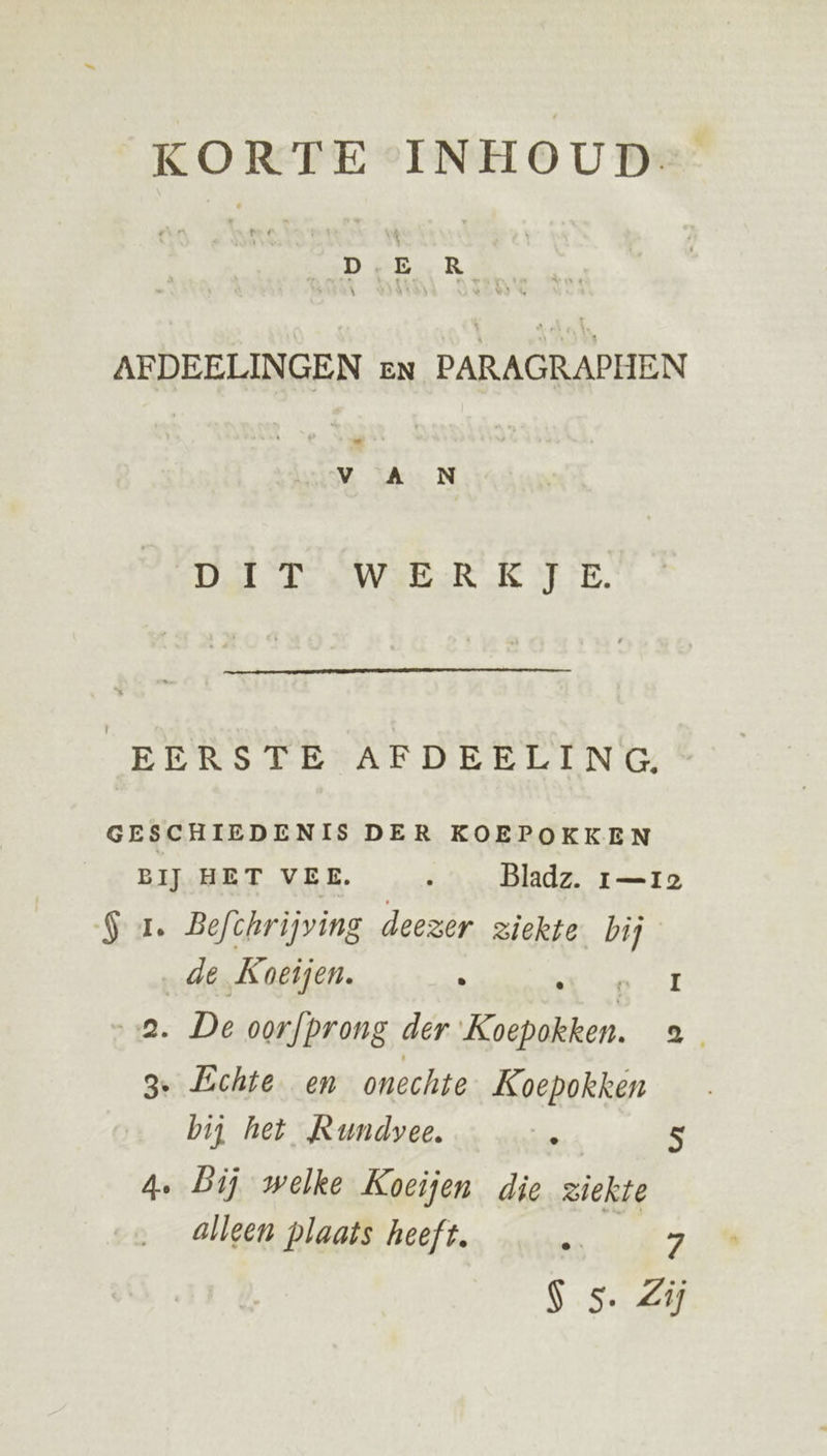 KORTE INHOUD AFDEELINGEN en PARAGRAPHEN Vv A N Dt TS WEER Êe TE. EERSTE AFDEELING. GESCHIEDENIS DER KOEPOKKEN BĲ HET VEE. ' Bladz. 1—r12 $ 1. Befchrijving deezer ziekte bij de Koeijen. A ns rf „a. De oorfprong der Koepokken. 8: 3. Echte en onechte Koepokken bij het Rundvee. . s 4. bij welke Koeijen die ziekte alleen plaats heeft. Dn 7 Ss