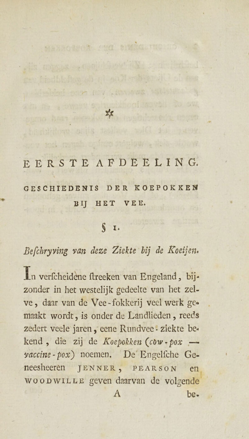 EERSTEAFDEELING. GESCHIEDENIS DER KOEPOKKEN BĲ HET VEL. SL Befchryving van deze Ziekte bij de Koeijen. 1 verfcheidène ftreeken van Engeland, bij zonder in het westelijk gedeelte van het zel- ve, daar van de Vee-fokkerij veel werk gee maakt wordt, is onder de Landlieden , reeds zedert veele jaren , eene Rundvee: ziekte bez kend , die zij de Koepokken (cow -poxr — yaccine-pox) noemen. De Engelfche Ge- neesheerên JENNER, PEARSON en WOooDWILLE geven daarvan de volgende _ À be.