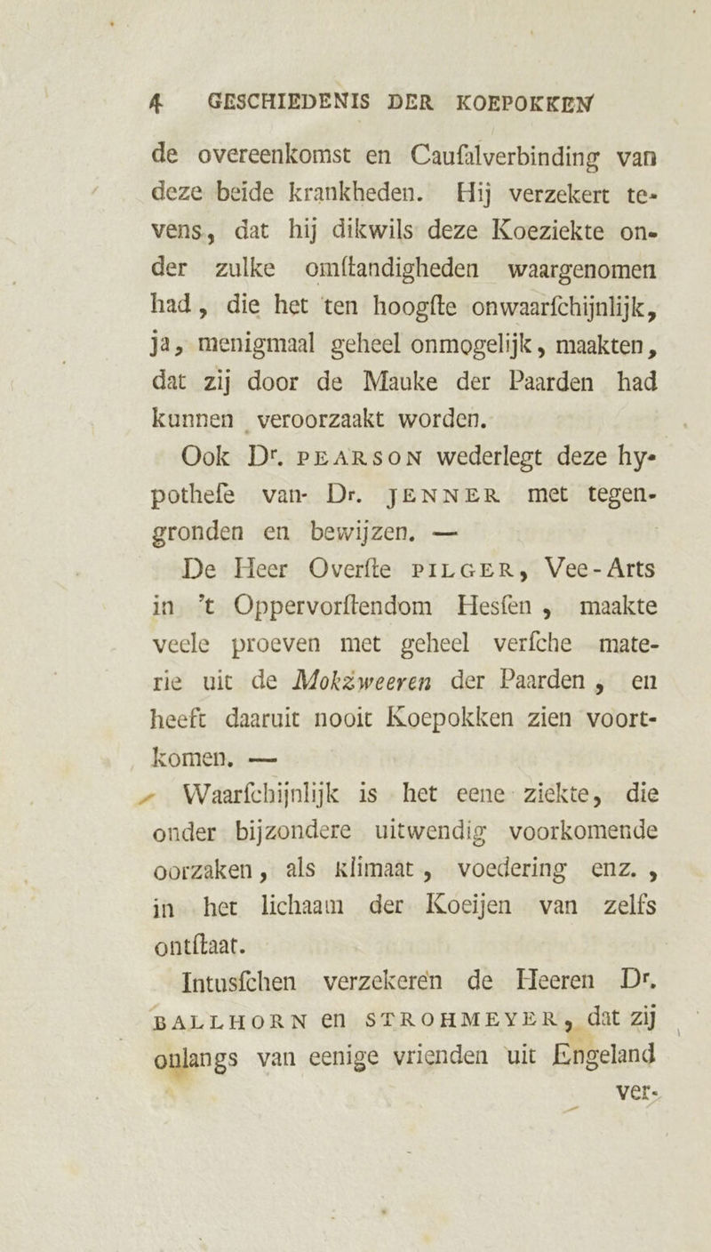 de overeenkomst en Caufalverbinding van deze beide krankheden. Hij verzekert te- vens, dat hij dikwils deze Koeziekte one der zulke omftandigheden waargenomen had, die het ten hoogfte onwaarfchijnlijk, Ja, menigmaal geheel onmogelijk , maakten , dat zij door de Mauke der Paarden had kunnen veroorzaakt worden. Ook Dr. PEARSON wederlegt deze hy- pothefe van- Dr. JENNER met tegen- gronden en bewijzen, — | De Heer Overfte PiLGER, Vee- Arts in ’t Oppervorftendom Hesfen , maakte veele proeven met geheel verfche _mate- rie uit de MokzZweeren der Paarden , en heeft daaruit nooit Koepokken zien voort- komen, — — Waarfchijnlijk is het eene- ziekte, die onder bijzondere uitwendig voorkomende oorzaken, als klimaat, voedering enz. , in het lichaam der Koeijen van zelfs ontílaat. Intusfchen verzekeren de Heeren Dr, BALLHORN €En STROHMEYER, dat zij onlangs van eenige vrienden uit Engeland | ver.