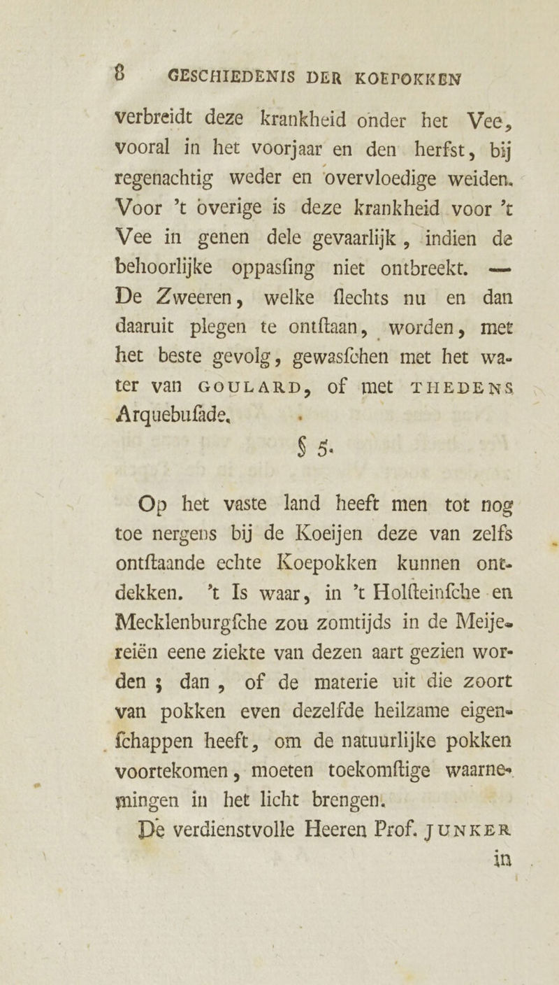 verbreidt deze krankheid onder het Vee, vooral in het voorjaar en den herfst, bij regenachtig weder en ‘overvloedige weiden. Voor ’t overige is deze krankheid voor Vee in genen dele gevaarlijk , indien de behoorlijke oppasfing niet ontbreekt. — De Zweeren, welke flechts nu en dan daaruit plegen te ontftaan, worden, met het beste gevolg, gewasfchen met het wa- ter van GOULARD, of met THEDENS Arquebufâde, ij | S 5. Op het vaste land heeft men tot nog toe nergens bij de Koeijen deze van zelfs ontftaande echte Koepokken kunnen ont- dekken. ’t Is waar, in ’ Holfteinfche en Mecklenburgfche zou zomtijds in de Meijea reiën eene ziekte van dezen aart gezien wor- den $ dan , of de materie uit die zoort van pokken even dezelfde heilzame eigene _fchappen heeft, om de natuurlijke pokken voortekomen ‚ moeten toekomftige waarnes mingen in het licht brengen. | De verdienstvolle Heeren Prof. JUNKER. in