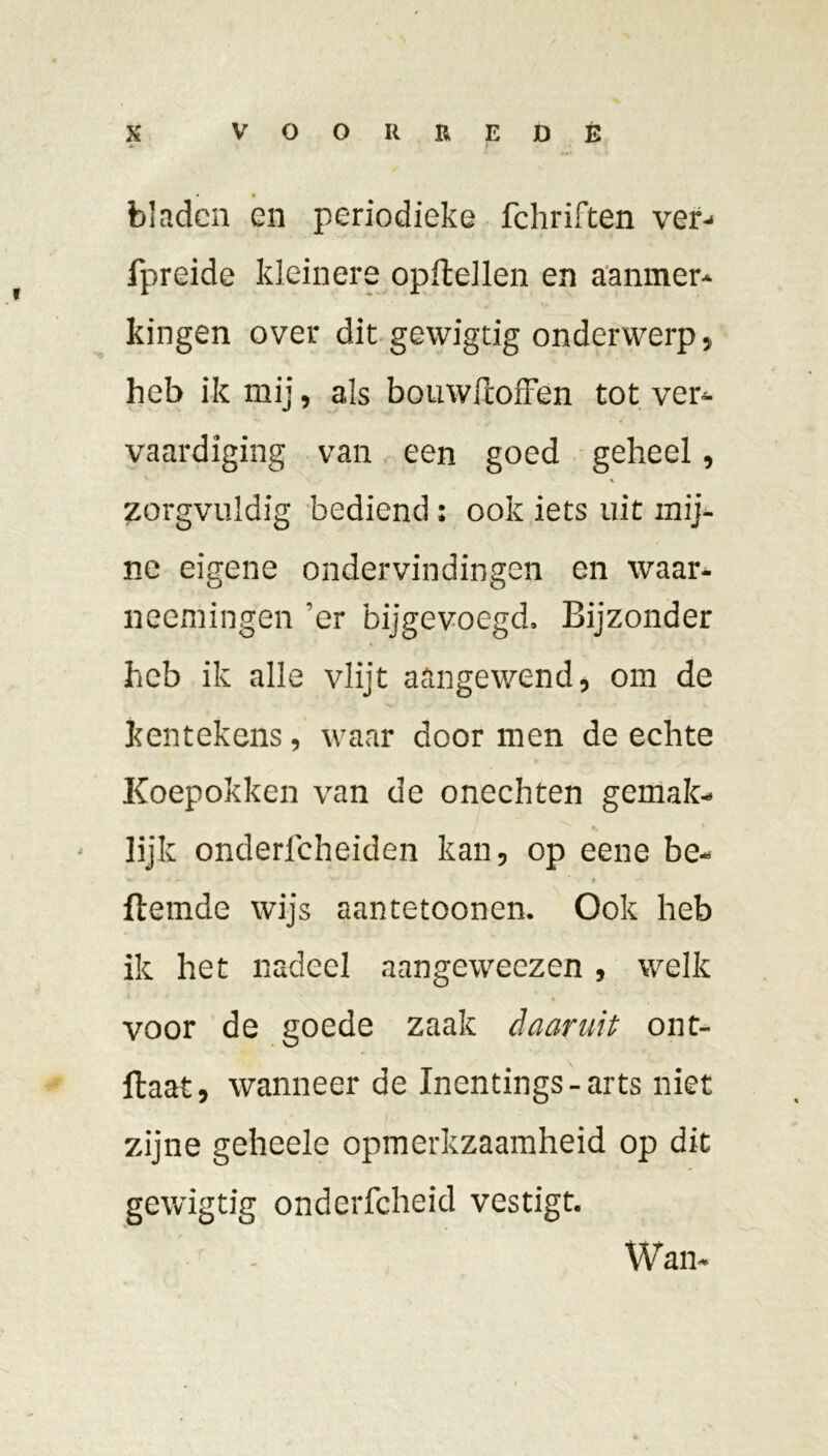 bladen en periodieke fchriften ver- fpreide kleinere opftellen en aanmer- kingen over dit gewigtig onderwerp, heb ik mij, als bouwftoffen tot ver- vaardiging van een goed geheel, zorgvuldig bediend : ook iets uit mij- ne eigene ondervindingen en waar- neemingen ’er bijgevoegd. Bijzonder heb ik alle vlijt aangewend, om de kentekens, waar door men de echte Koepokken van de onechten gemak- lijk onderfcheiden kan, op eene be- Hemde wijs aantetoonen. Ook heb ik het nadeel aangeweezen , welk voor de goede zaak daaruit ont- llaat, wanneer de Inentings-arts niet zijne geheele opmerkzaamheid op dit gewigtig onderfcheid vestigt. Wam