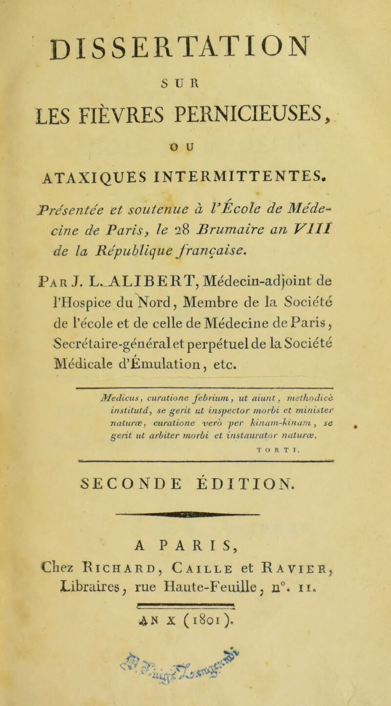 SUR LES FIÈVRES PERNICIEUSES, O U ATAXIQUES INTERMITTENTES. / Présentée et soutenue à l’Ecole de Me'de~ cine de Paris, le 28 Brumaire an VIII de la République française. Par J. L. ALI B E RT, Médecin-adjoint de l’Hospice du Nord, Membre de la Société de l’école et de celle de Médecine de Paris, Secrétaire-général et perpétuel de la Société Médicale d’Émulation, etc. Medicus, curatione Jebriu/n, ut aiunt, metliodicè institutd, se gerit ut inspector morbi et miriister natures, curatione vert) per kinarn-hinam, se gent ut arbiter morbi et instaurator natures. SECONDE ÉDITION. A PARIS, Ch ez Richard, Caille et Ravier, Libraires, rue Haute-Feuille, n°. 11.