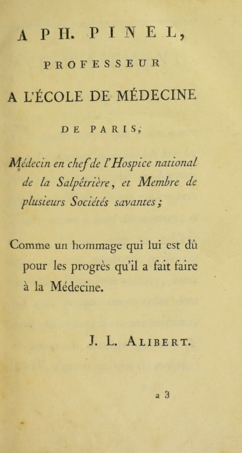 A P H. PINEL, PROFESSEUR A L’ÉCOLE DE MÉDECINE DE PARIS, Médecin en chefde F Hospice national de la Salpétrière, et Membre de plusieurs Sociétés savantes ; Comme un hommage qui lui est dû pour les progrès qu’il a fait faire à la Médecine. J. L. Alibert. a 3