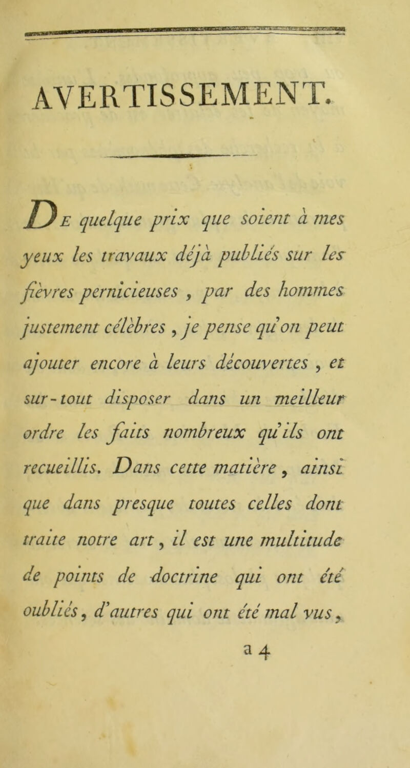 AVERTISSEMENT. D E quelque prix que soient a mes yeux les travaux déjà publiés sur les fièvres pernicieuses , par des hommes justement célèbres , je pense qiion peut ajouter encore a leurs découvertes , et sur-tout disposer dans un meilleur ordre les faits nombreux qu ils ont recueillis. Dans cette matière , ainsi que dans presque toutes celles dont traite notre art, il est une multitude de points de doctrine qui ont été oubliés, dé autres qui ont été mal vus,