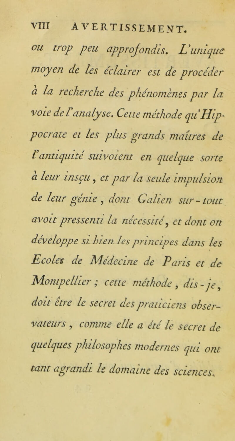 ou troP Peu approjonchs. L'unique moyen de les éclairer est de procéder a la recherche des phénomènes par la voie de P analyse. Cette méthode qu Hip- pocrate et les plus grands maîtres de l antiquité suivoient en quelque sorte a leur insçu, et par la seule impulsion de leur génie , dont Galien sur - tout avoit pressenti la nécessité, et dont on développe si. bien les principes dans les t Ecoles de Médecine de Paris et de Montpellier ; cette méthode, dis- je, doit et? e le sec? et des praticiens obser- vateurs , comme elle a été le secret de quelques philosophes modernes qui ont tant agi andi le domaine des sciences.