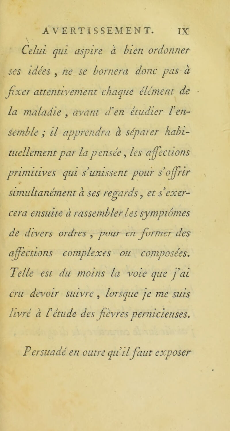 V - Celui qui aspire à bien ordonner ses idées , ne se bornera donc pas a fixer attentivement chaque élément de la maladie , avant d’en étudier l'en- semble ; il apprendra a séparer habi- tuellement par la pensée, les affections primitives qui s unissent pour s'offrir simultanément a ses regards, et s'exer- ce j cera ensuite a rassembler les symptômes de d.ivers ordres , pour en former des affections complexes ou composées. Telle est du moins la voie que fai cru devoir suivre , lorsque je me suis livré a l'étude des fièvres pernicieuses. Persuadé en outre qu'il faut exposer