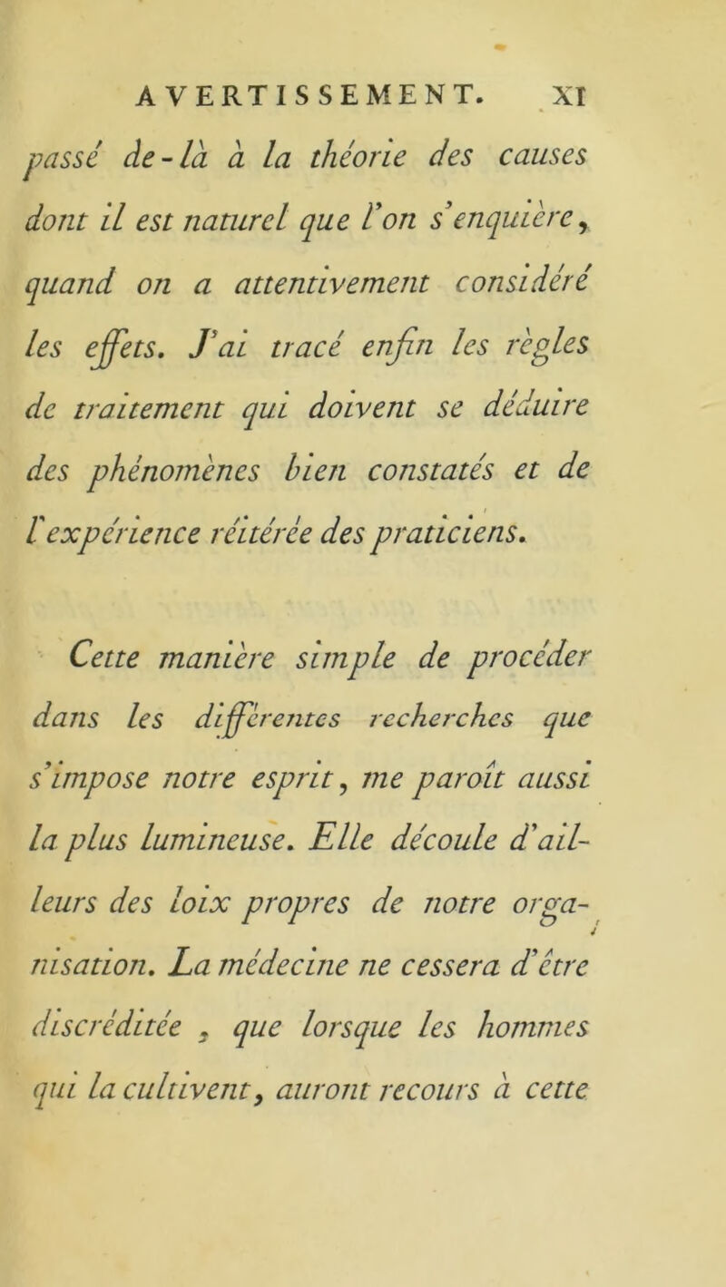 passé de-la à la théorie des causes dont il est naturel que don s enquièrey quand on a attentivement considéré les effets. J'ai tracé enfin les règles de traitement qui doivent se déduire des phénomènes bien constatés et de ïexpérience réitérée des praticiens. Cette manière simple de procéder dans les différentes recherches que s'impose notre esprit, me par oit aussi la plus lumineuse. Elle découle dé ail- leurs des loix propres de notre orga- nisation. La médecine ne cessera d’être discréditée . que lorsque les hommes qui la cultivent y auront recours a cette