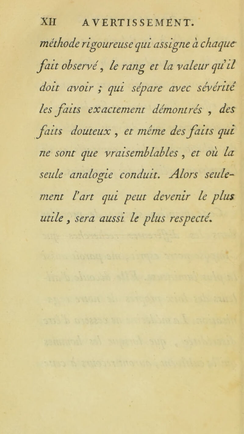 méthode rigoureuse qui assigne a chaque fait observé, le rang et la valeur qüil doit avoir ; qui sépare avec sévérité les faits exactement démontrés , des faits douteux , et meme des faits qui ne sont que vraisemblables , et ou la seule analogie conduit. Alors seule- ÏD ment l'art qui peut devenir le plus utile y sera aussi le plus respecté\