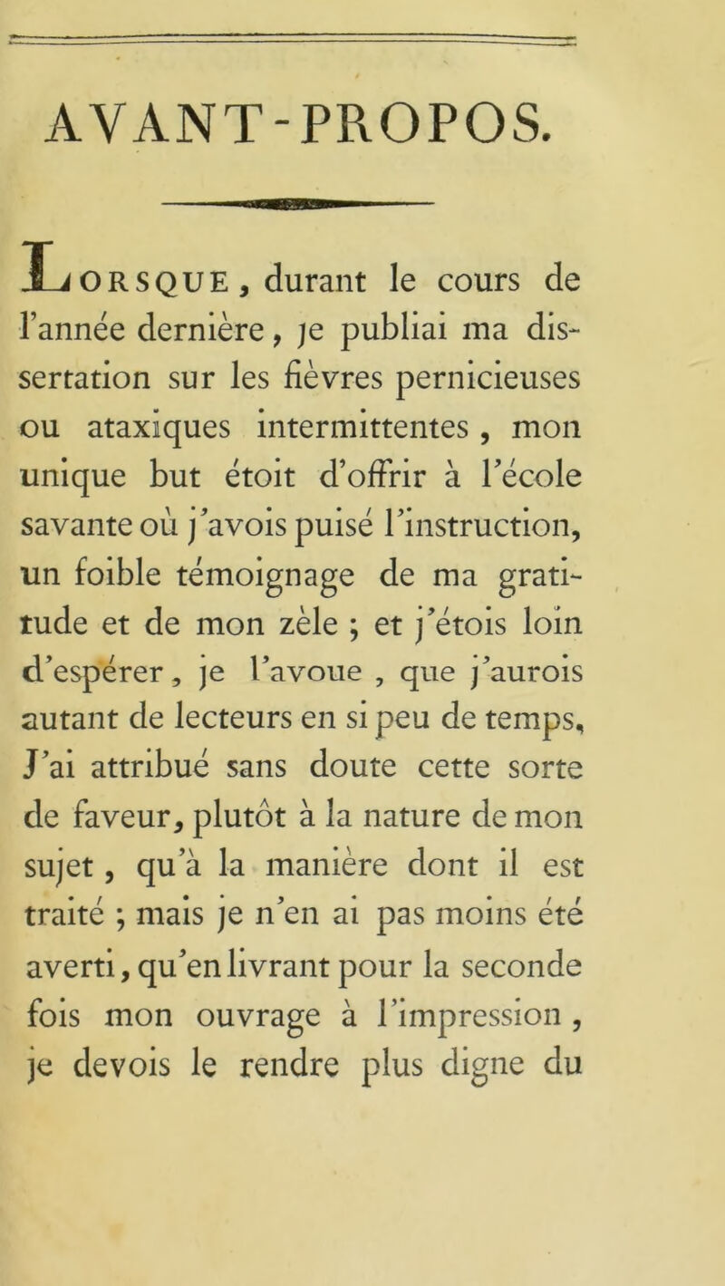 AYANT-PROPOS. Ïjorsque, durant le cours de l’année dernière, je publiai ma dis- sertation sur les fièvres pernicieuses ou ataxiques intermittentes, mon unique but étoit d’offrir à l’école savante où j’avois puisé l’instruction, un foible témoignage de ma grati- tude et de mon zèle ; et j’étois loin d’espérer, je l’avoue , que j’aurois autant de lecteurs en si peu de temps. J’ai attribué sans doute cette sorte de faveur, plutôt à la nature de mon sujet, qu’à la manière dont il est traité ; mais je n’en ai pas moins été averti, qu’en livrant pour la seconde fois mon ouvrage à l’impression, je devois le rendre plus digne du
