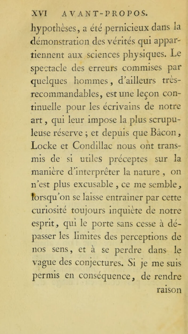 hypothèses, a été pernicieux dans la démonstration des vérités qui appar- tiennent aux sciences physiques. Le spectacle des erreurs commises par quelques hommes, d'ailleurs très- recommandables, est une leçon con- tinuelle pour les écrivains de notre art, qui leur impose la plus scrupu- leuse réserve ; et depuis que Bacon, Locke et Condillac nous ont trans- mis de si utiles préceptes sur la manière d’interprêter la nature , on n’est plus excusable , ce me semble, lorsqu’on se laisse entraîner par cette curiosité toujours inquiète de notre esprit, qui le porte sans cesse à dé- passer les limites des perceptions de nos sens, et à se perdre dans le vague des conjectures. Si je me suis permis en conséquence, de rendre raison