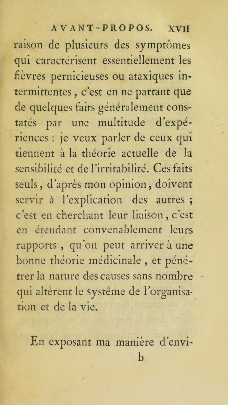 raison de plusieurs des symptômes qui caractérisent essentiellement les fièvres pernicieuses ou ataxiques in- termittentes , c’est en ne partant que de quelques faits généralement cons- tatés par une multitude d’expé- riences : je veux parler de ceux qui tiennent à la théorie actuelle de la sensibilité et de l’irritabilité. Ces faits seuls, d’après mon opinion, doivent servir à l’explication des autres ; c’est en cherchant leur liaison, c’est en étendant convenablement leurs rapports, qu’on peut arriver à une bonne théorie médicinale , et péné- trer la nature des causes sans nombre qui altèrent le système de l’organisa- tion et de la vie. En exposant ma manière d’envi- b