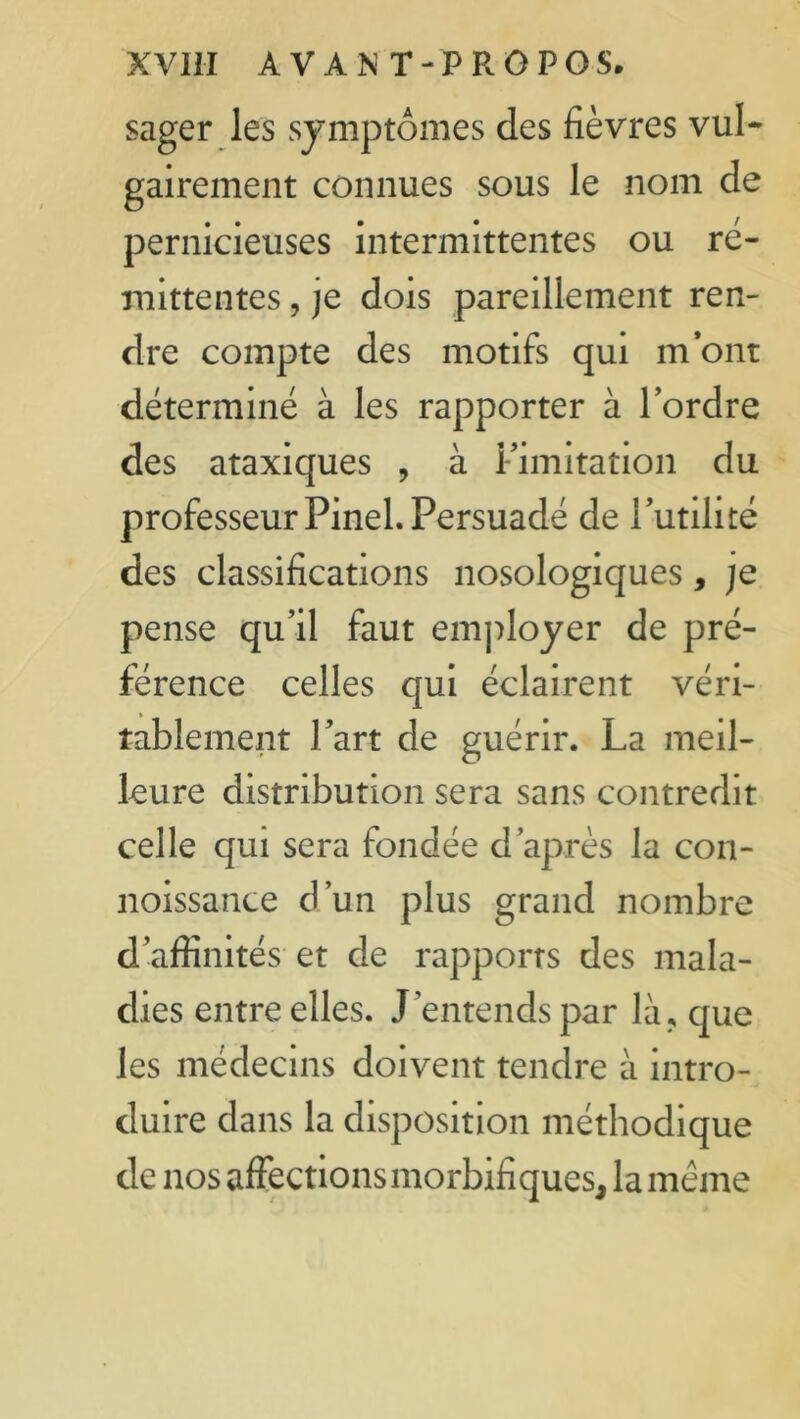 sager les symptômes des fièvres vul- gairement connues sous le nom de pernicieuses intermittentes ou ré- mittentes , je dois pareillement ren- dre compte des motifs qui m’ont déterminé à les rapporter à l’ordre des ataxiques , à limitation du professeur Pinel. Persuadé de l’utilité des classifications nosologiques, je pense qu’il faut employer de pré- férence celles qui éclairent véri- tablement Part de guérir. La meil- leure distribution sera sans contredit celle qui sera fondée d’après la con- noissance d’un plus grand nombre d’affinités et de rapports des mala- dies entre elles. J’entends par là, que les médecins doivent tendre à intro- duire dans la disposition méthodique de nos affections morbifiques, la même