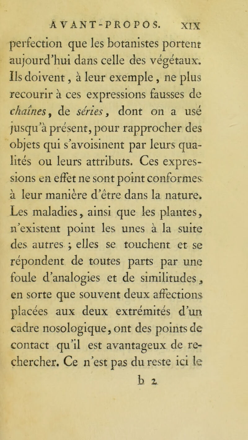 perfection que les botanistes portent aujourd’hui dans celle des végétaux. Ils doivent, à leur exemple, ne plus recourir à ces expressions fausses de chaînes, de séries > dont on a usé jusqu’à présent, pour rapprocher des objets qui s’avoisinent par leurs qua- lités ou leurs attributs. Ces expres- sions en effet ne sont point conformes à leur manière d’être dans la nature. Les maladies, ainsi que les plantes, n’existent point les unes à la suite des autres ; elles se touchent et se répondent de toutes parts par une foule d’analogies et de similitudes* en sorte que souvent deux affections placées aux deux extrémités d’un cadre nosologique, ont des points de contact qu’il est avantageux de re- chercher. Ce n’est pas du reste ici le
