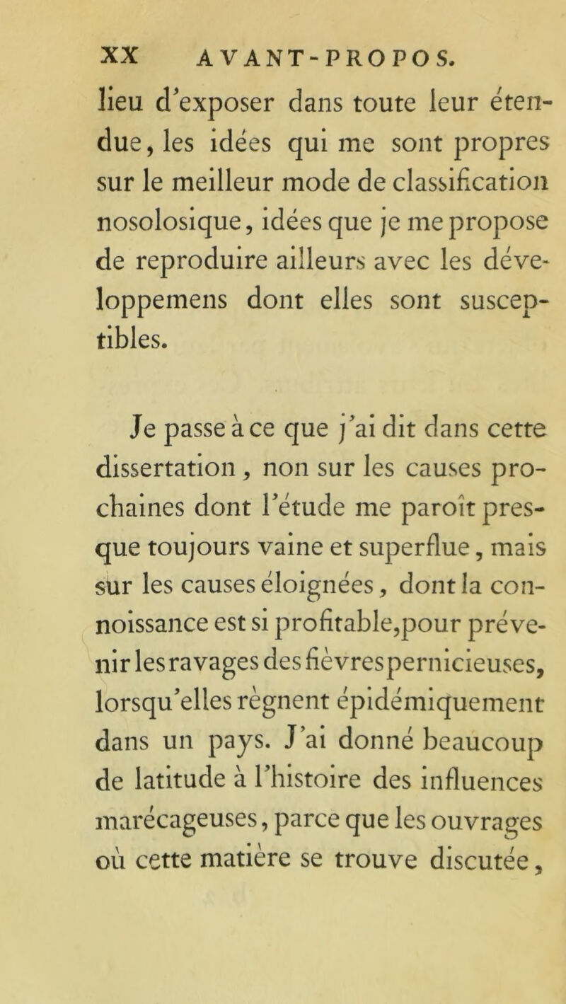 lieu d'exposer dans toute leur éten- due , les idées qui me sont propres sur le meilleur mode de classification nosolosique, idées que je me propose de reproduire ailleurs avec les déve- loppemens dont elles sont suscep- tibles. Je passe à ce que ]'ai dit dans cette dissertation , non sur les causes pro- chaines dont l'étude me paroît pres- que toujours vaine et superflue, mais sur les causes éloignées, dont la con- noissance est si profitable,pour préve- nir les ravages des fièvrespernicieuses, lorsqu’elles régnent épidémiquement dans un pays. J’ai donné beaucoup de latitude à l’histoire des influences marécageuses, parce que les ouvrages où cette matière se trouve discutée,