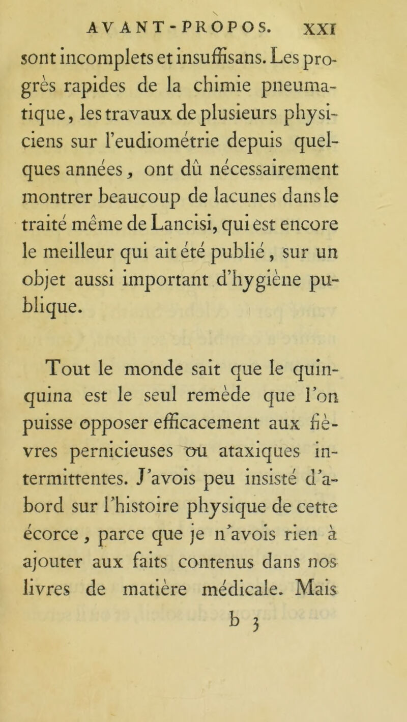 sont incomplets et insuffisans. Les pro- grès rapides de la chimie pneuma- tique , les travaux de plusieurs physi- ciens sur reudiométrie depuis quel- ques années, ont dû nécessairement montrer beaucoup de lacunes dans le traité même de Lancisi, qui est encore le meilleur qui ait été publié, sur un objet aussi important d’hygiène pu- blique. Tout le monde sait que le quin- quina est le seul remède que l’on puisse opposer efficacement aux fiè- vres pernicieuses mi ataxiques in- termittentes. J’avois peu insisté d’a- bord sur l’histoire physique de cette écorce, parce que je n’avois rien à ajouter aux faits contenus dans nos livres de matière médicale. Mais