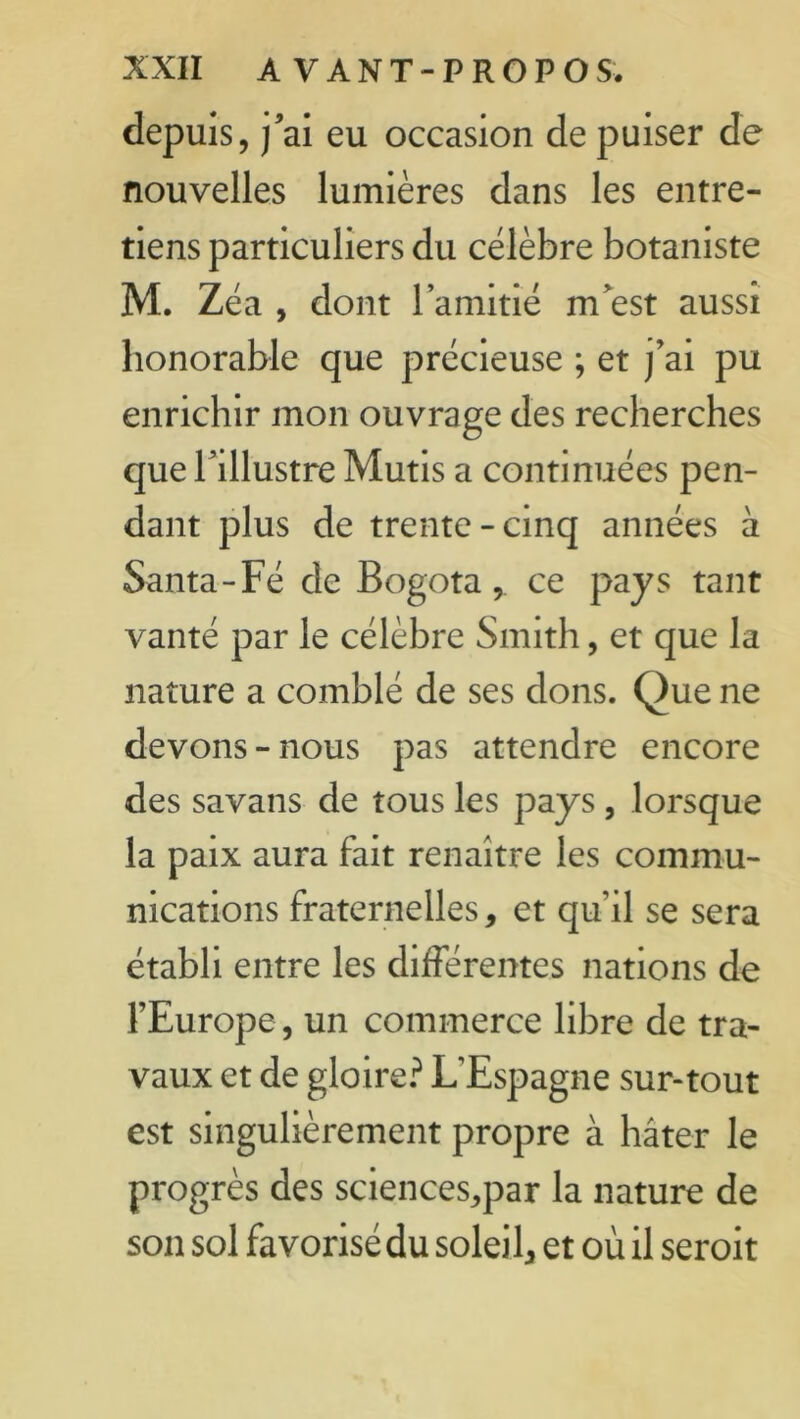 depuis, j’ai eu occasion de puiser de nouvelles lumières dans les entre- tiens particuliers du célèbre botaniste M. Zéa , dont l’amitié m’est aussi honorable que précieuse ; et j’ai pu enrichir mon ouvrage des recherches que l’illustre Mutis a continuées pen- dant plus de trente-cinq années à Santa-Fé de Bogota, ce pays tant vanté par le célèbre Smith, et que la nature a comblé de ses dons. Que ne devons-nous pas attendre encore des savans de tous les pays , lorsque la paix aura fait renaître les commu- nications fraternelles* et qu’il se sera établi entre les différentes nations de l’Europe, un commerce libre de tra- vaux et de gloire? L’Espagne sur-tout est singulièrement propre à hâter le progrès des sciences,par la nature de son sol favorisé du soleil* et où il seroit