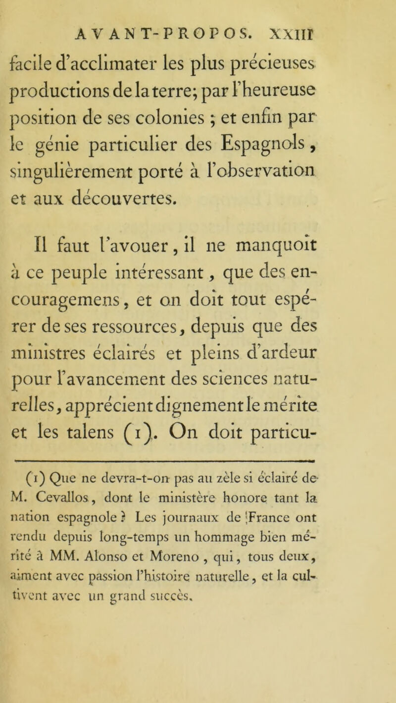 facile d’acclimater les plus précieuses productions de la terre; par l’heureuse position de ses colonies ; et enfin par le génie particulier des Espagnols, singulièrement porté à l’observation et aux découvertes. Il faut l’avouer, il ne manquoît à ce peuple intéressant, que des en- couragemens, et on doit tout espé- rer de ses ressources, depuis que des ministres éclairés et pleins d’ardeur pour l’avancement des sciences natu- relles, apprécient dignement le mérite et les talens (i). On doit particu- (i) Que ne devra-t-on pas au zèle si éclairé de- M. Cevallos, dont le ministère honore tant la nation espagnole } Les journaux de 'France ont rendu depuis long-temps un hommage bien mé- rité à MM. Alonso et Moreno , qui, tous deux, aiment avec passion l’histoire naturelle, et la cul- tivent avec un grand succès.