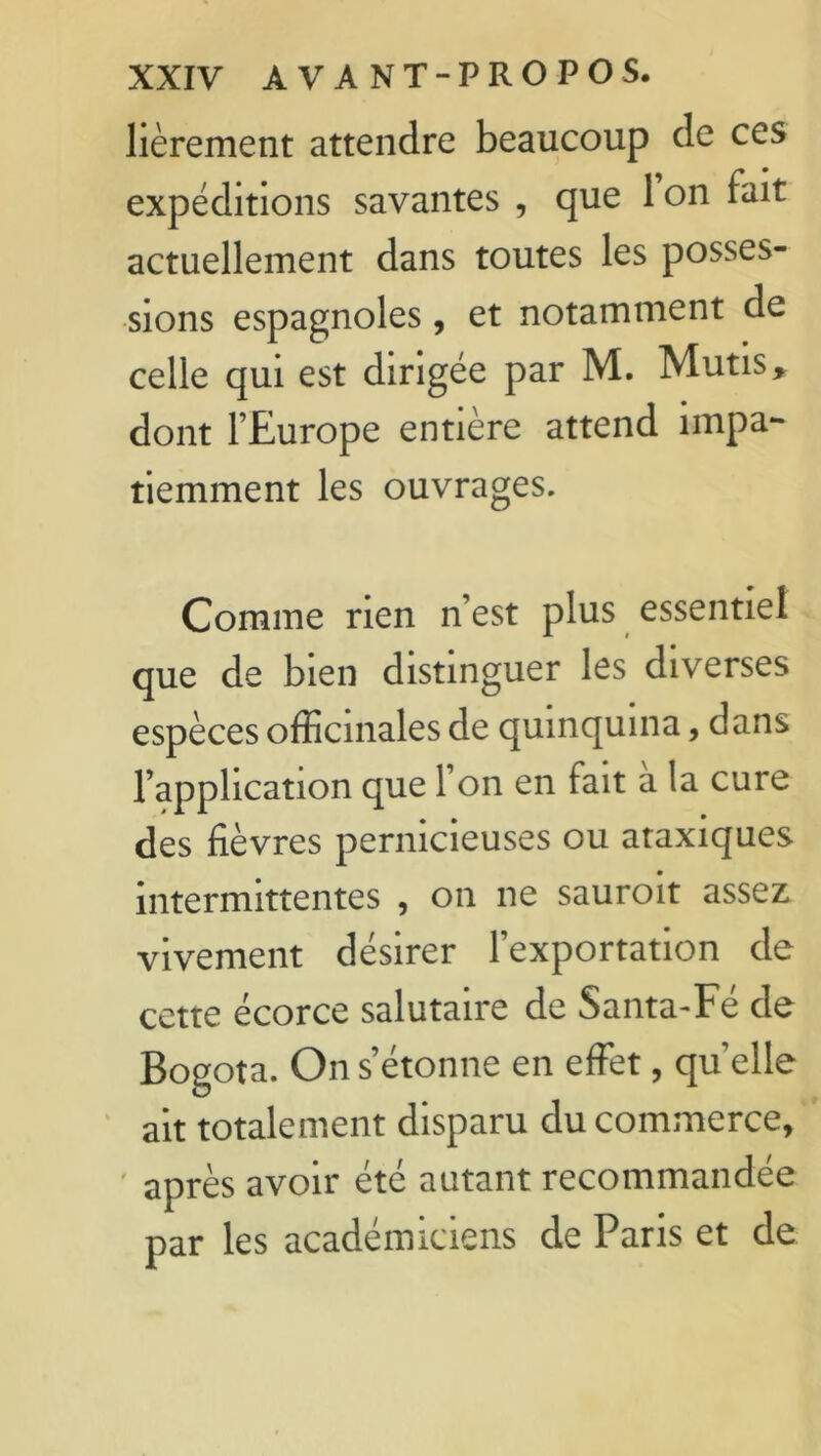 lièrement attendre beaucoup de ces expéditions savantes , que 1 on fait actuellement dans toutes les posses- sions espagnoles, et notamment de celle qui est dirigée par M. Mutis* dont l’Europe entière attend impa- tiemment les ouvrages. Comme rien n’est plus essentiel que de bien distinguer les diverses espèces officinales de quinquina, dans l’apphcation que l’on en fait a la cure des fièvres pernicieuses ou ataxiques intermittentes , on ne sauroit assez vivement désirer l’exportation de cette écorce salutaire de Santa-Fé de Bogota. On s’étonne en effet, quelle ait totalement disparu du commerce, après avoir été autant recommandée par les académiciens de Paris et de