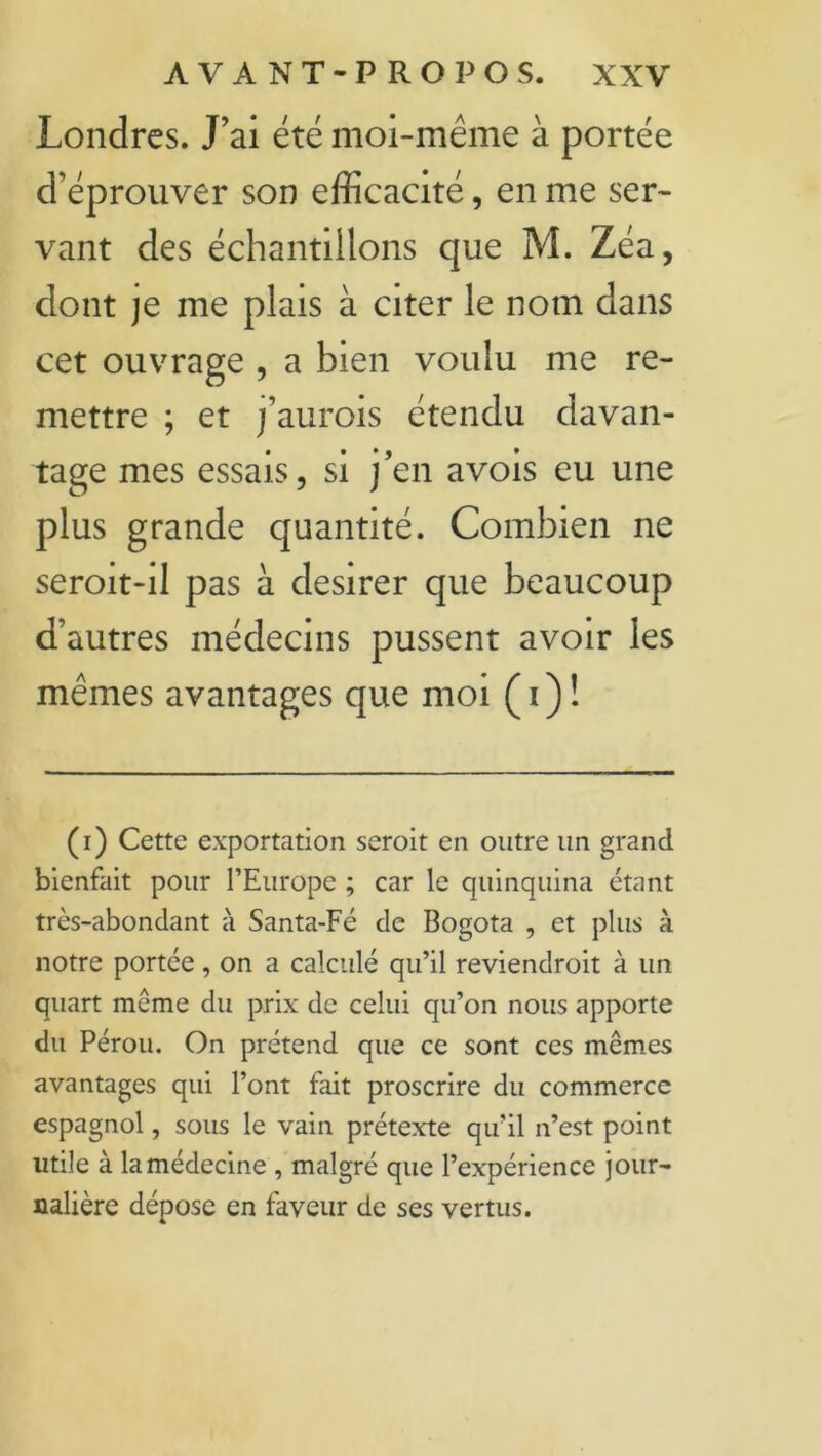 Londres. J’ai été moi-même à portée d’éprouver son efficacité, en me ser- vant des échantillons que M. Zéa, dont je me plais à citer le nom dans cet ouvrage , a bien voulu me re- mettre ; et j’aurois étendu davan- tage mes essais, si j’en avois eu une plus grande quantité. Combien ne seroit-il pas à desirer que beaucoup d’autres médecins pussent avoir les mêmes avantages que moi ( i ) ! (i) Cette exportation seroit en outre un grand bienfait pour l’Europe ; car le quinquina étant très-abondant à Santa-Fé de Bogota , et plus à notre portée, on a calculé qu’il reviendroit à un quart même du prix de celui qu’on nous apporte du Pérou. On prétend que ce sont ces memes avantages qui l’ont fait proscrire du commerce espagnol, sous le vain prétexte qu’il n’est point utile à la médecine , malgré que l’expérience jour- nalière dépose en faveur de ses vertus.