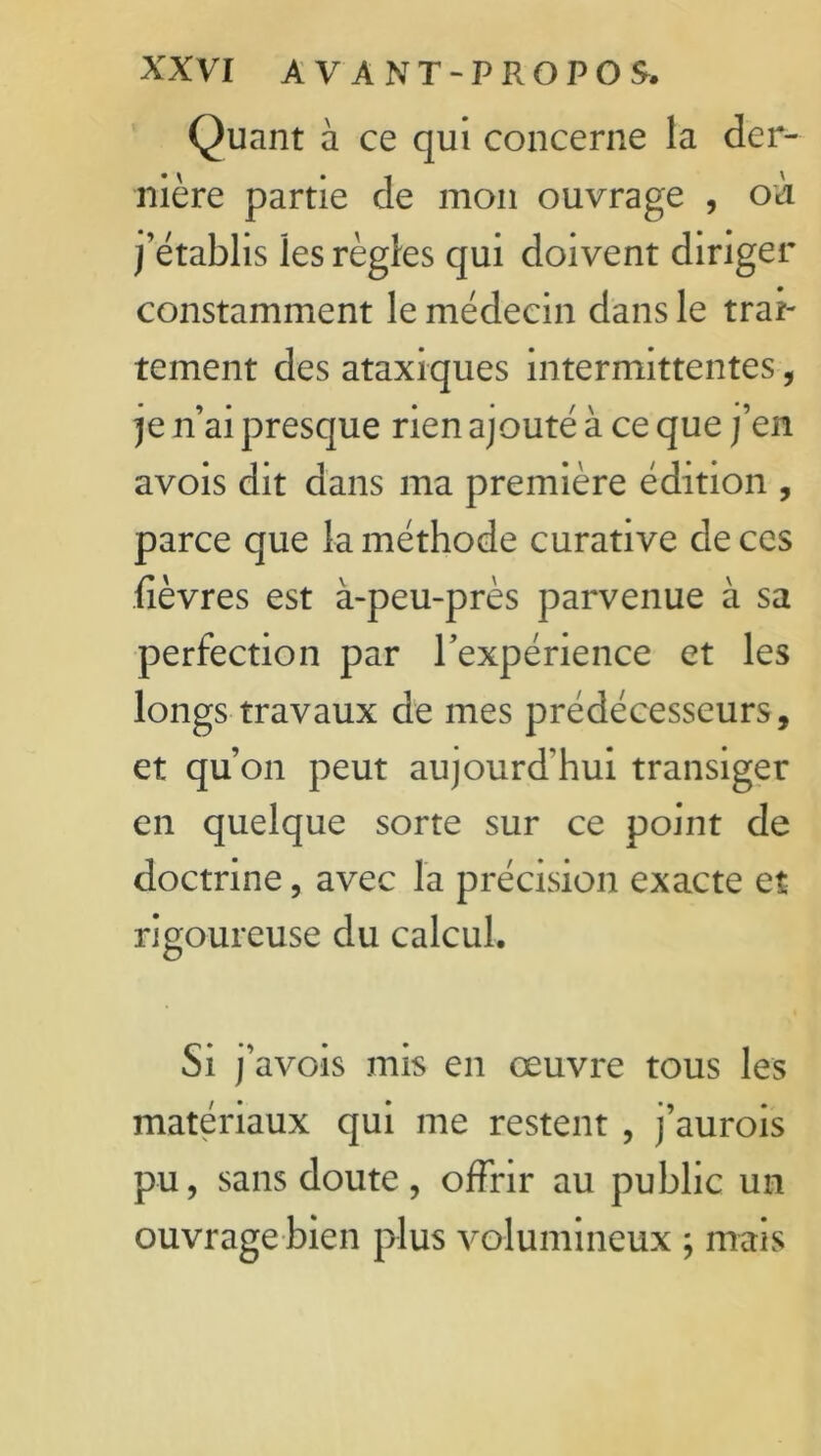 Quant à ce qui concerne la der- nière partie de mon ouvrage , où j'établis les règles qui doivent diriger constamment le médecin dans le trai- tement des ataxiques intermittentes, je n’ai presque rien ajouté à ce que j’en avois dit dans ma première édition , parce que la méthode curative de ces fièvres est à-peu-près parvenue à sa perfection par l’expérience et les longs travaux de mes prédécesseurs, et qu’on peut aujourd'hui transiger en quelque sorte sur ce point de doctrine, avec la précision exacte et rigoureuse du calcul. Si j'avois mis en œuvre tous les matériaux qui me restent , j’aurois pu, sans doute, offrir au public un ouvrage bien plus volumineux ; mais