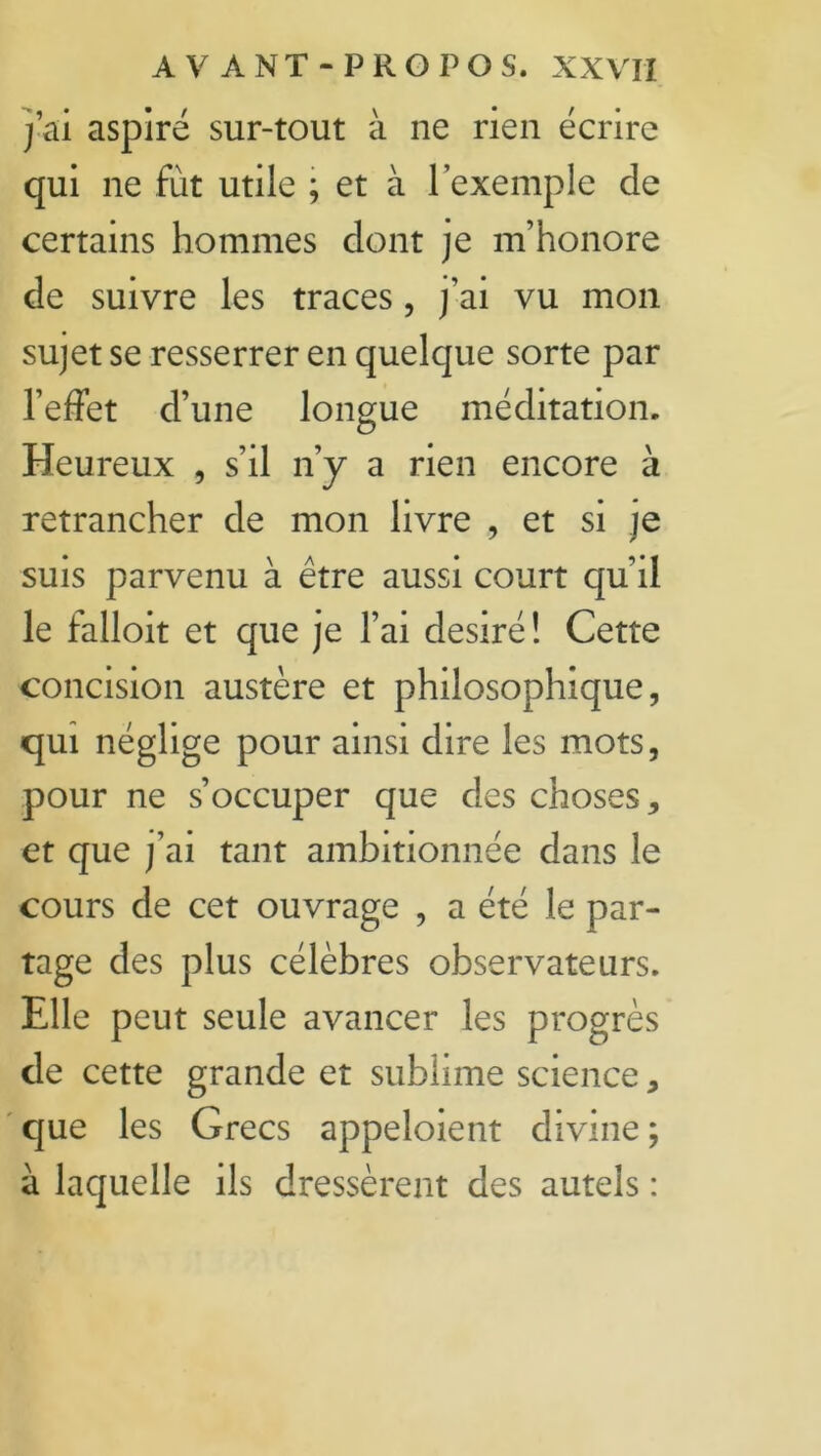 j’ai aspiré sur-tout à ne rien écrire qui ne fut utile ; et à l’exemple de certains hommes dont je m’honore de suivre les traces, j’ai vu mon sujet se resserrer en quelque sorte par l’effet d’une longue méditation. Heureux , s’il n’y a rien encore à retrancher de mon livre , et si je suis parvenu à être aussi court qu’il le falloit et que je l’ai désiré! Cette concision austère et philosophique, qui néglige pour ainsi dire les mots, pour ne s’occuper que des choses, et que j’ai tant ambitionnée dans le cours de cet ouvrage , a été le par- tage des plus célèbres observateurs. Elle peut seule avancer les progrès de cette grande et sublime science, que les Grecs appeloient divine ; à laquelle ils dressèrent des autels :