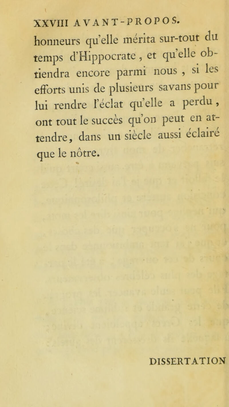 honneurs qu elle mérita sur-tout du temps d’Hippocrate , et qu elle ob- tiendra encore parmi nous , si les efforts unis de plusieurs savans pour lui rendre 1 éclat quelle a perdu, ont tout le succès qu’on peut en at- tendre, dans un siecle aussi eclaue que le nôtre. DISSERTATION