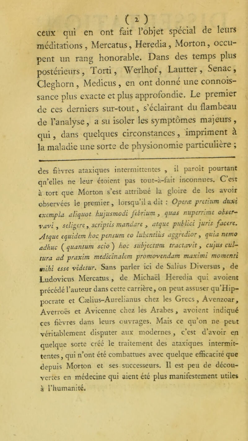 ceux qui en ont fait l’objet spécial de lems méditations, Mercatus, Heredia, Morton, occu- pent un rang honorable. Dans des temps plus postérieurs, Torti, Werlhof, Lautter , Senac , Cleghorn , Medicus, en ont donné une connois- sance plus exacte et plus approfondie. Le premier de ces derniers sur-tout, s’éclairant du flambeau de l’analyse, a su isoler les symptômes majeurs, qui, dans quelques circonstances, impriment à la maladie une sorte de physionomie particulière ; des fièvres ataxiques intermittentes , il paroît pourtant qn’e'iles ne leur etoicnt pas tout—a—lait inconnues. C est à tort que Morton s’est attribué la gloire de les avoir observées le premier, lorsqu il a dit Opérée pretium duxi txempla cliquât kujusmodi ftbrium s quas nuperrime obser- vavi , seligere, scriptis mandate > atque publici juris facere. Atque equidem hoc pensum eo lubcntiùs aggredior, quia nemo adhuc ( quantum scio ) hoc suhjtctum tractavit, eu]us cul- ture ad praxim mtdicinalcm promovendam maximi momenti mihi esse videtur. Sans parler ici de Salius Diversus , de Ludovicus Mercatus , de Michaël Heredia qui avoient précédé l’auteur dans cette carrière, on peut assuser qu’Hip- pocrate et Cælius-Aurelianus chez les Grecs, Àvenzoar, Averroès et Avicenne chez les Arabes, avoient indiqué ces fièvres dans leurs ouvrages. Mais ce qu’on ne peut véritablement disputer aux modernes, c’est d’avoir en quelque sorte créé le traitement des ataxiques intermit- tentes, qui n’ont été combattues avec quelque efficacité que depuis Morton et ses successeurs. Il est peu de décou- vertes en médecine qui aient été plus manifestement utiles à l’humanité.
