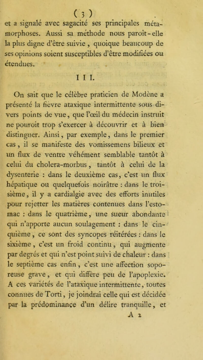 et a signalé avec sagacité ses principales méta- morphoses. Aussi sa méthode nous paroît-elle la plus digne d’être suivie , quoique beaucoup de ses opinions soient susceptibles d’être modifiées ou étendues. I I I. On sait que le célèbre praticien de Modène a présenté la fièvre ataxique intermittente sous di- vers points de vue, que l’œil du médecin instruit ne pouroit trop s’exercer à découvrir et à bien distinguer. Ainsi, par exemple, dans le premier cas, il se manifeste des vomissemens bilieux et un flux de ventre véhément semblable tantôt à celui du cholera-morbus, tantôt à celui de la dysenterie : dans le deuxième cas, c’est un flux hépatique on quelquefois noirâtre : dans le troi- sième, il y a cardialgie avec des efforts inutiles pour rejetter les matières contenues dans l’esto- mac : dans le quatrième, une sueur abondante qui n’apporte aucun soulagement : dans le cin- quième , ce sont des syncopes réitérées : dans le sixième , c’est un froid continu, qui augmente par degrés et qui n’est point suivi de chaleur : dans le septième cas enfin, c’est une affection sopo- reuse grave, et qui diffère peu de l’apoplexie. A ces variétés de l’ataxique intermittente, toutes connues de Torti, je joindrai celle qui est décidée par la prédominance d’un délire tranquille, et A 2