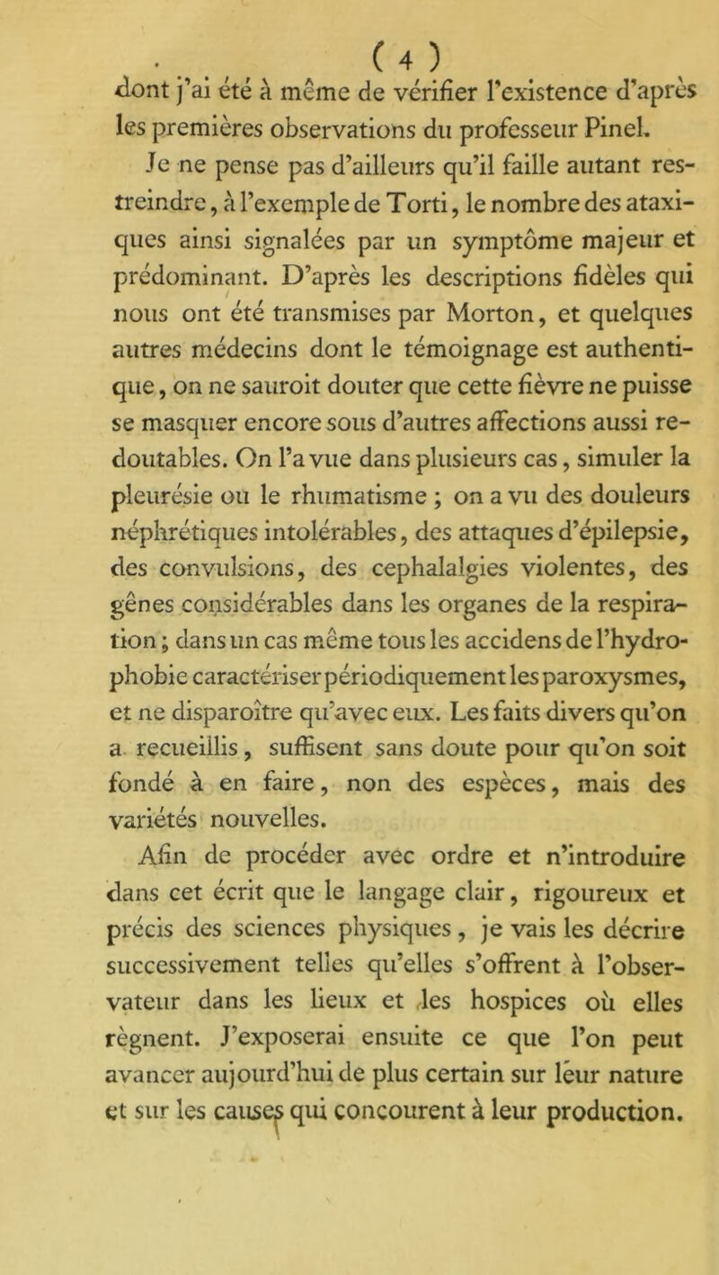 dont j’ai été à même de vérifier l’existence d’après les premières observations du professeur Pinel. Je ne pense pas d’ailleurs qu’il faille autant res- treindre , à l’exemple de Torti, le nombre des ataxi- ques ainsi signalées par un symptôme majeur et prédominant. D’après les descriptions fidèles qui nous ont été transmises par Morton, et quelques autres médecins dont le témoignage est authenti- que , on ne sauroit douter que cette fièvre ne puisse se masquer encore sous d’autres affections aussi re- doutables. On l’a vue dans plusieurs cas, simuler la pleurésie ou le rhumatisme ; on a vu des douleurs néphrétiques intolérables, des attaques d’épilepsie, des convulsions, des céphalalgies violentes, des gênes considérables dans les organes de la respira- tion ; dans un cas même tous les accidens de l’hydro- phobie caractériser périodiquement les paroxysmes, et ne disparoître qu’avec eux. Les faits divers qu’on a recueillis, suffisent sans doute pour qu’on soit fondé à en faire, non des espèces, mais des variétés nouvelles. Afin de procéder avec ordre et n’introduire dans cet écrit que le langage clair, rigoureux et précis des sciences physiques , je vais les décrire successivement telles qu’elles s’offrent à l’obser- vateur dans les lieux et ,les hospices où elles régnent. J’exposerai ensuite ce que l’on peut avancer aujourd’hui de plus certain sur leur nature et sur les causes qui concourent à leur production.