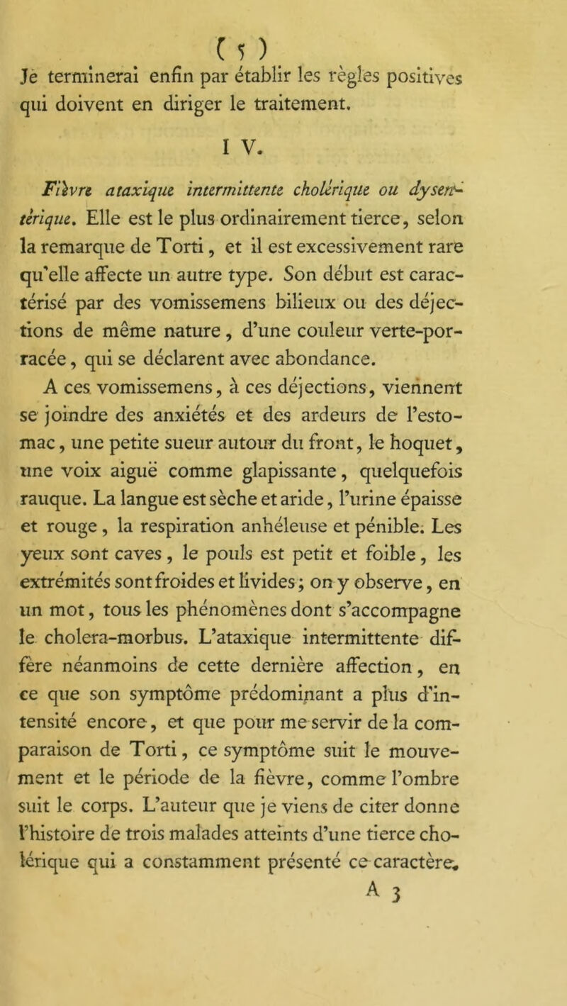Je terminerai enfin par établir les règles positives qui doivent en diriger le traitement, I V. Fièvre, ataxique intermittente cholérique ou dysett- tèrique. Elle est le plus ordinairement tierce, selon la remarque de Torti, et il est excessivement rare qu’elle affecte un autre type. Son début est carac- térisé par des vomissemens bilieux ou des déjec- tions de même nature , d’une couleur verte-por- racée, qui se déclarent avec abondance. A ces vomissemens, à ces déjections, viennent se joindre des anxiétés et des ardeurs de l’esto- mac , une petite sueur autour du front, le hoquet, «ne voix aiguë comme glapissante, quelquefois rauque. La langue est sèche et aride, l’urine épaisse et rouge , la respiration anhéleuse et pénible. Les yeux sont caves , le pouls est petit et foible, les extrémités sont froides et livides ; on y observe, en un mot, tous les phénomènes dont s’accompagne le cholera-morbus. L’ataxique intermittente dif- fère néanmoins de cette dernière affection, en ce que son symptôme prédominant a plus d'in- tensité encore, et que pour me servir de la com- paraison de Torti, ce symptôme suit le mouve- ment et le période de la fièvre, comme l’ombre suit le corps. L’auteur que je viens de citer donne l’histoire de trois malades atteints d’une tierce cho- lérique qui a constamment présenté ce caractère* A 3