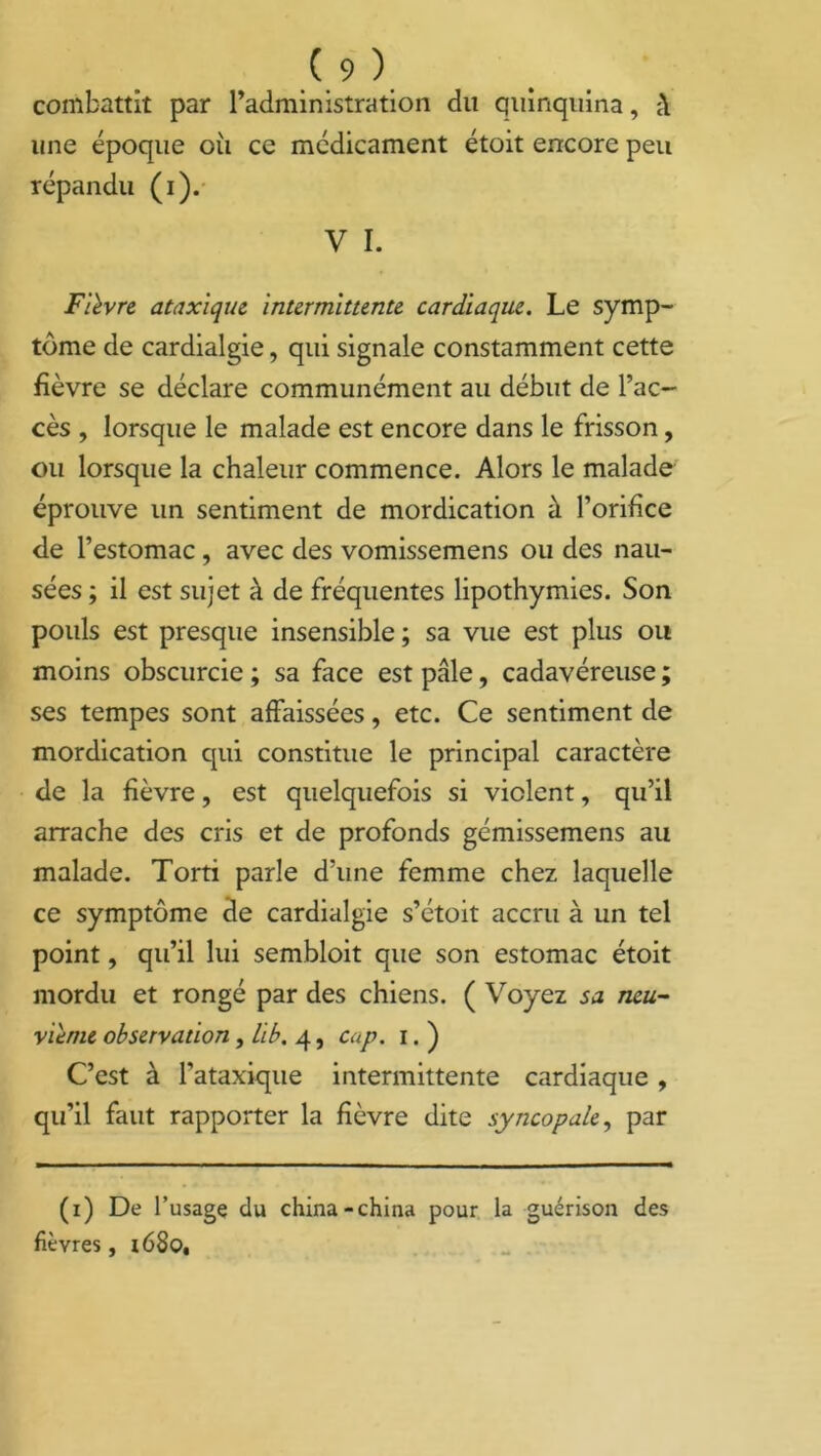 combattît par radministration du quinquina, une époque où ce médicament étoit encore peu répandu (i). V I. Fièvre ataxique intermittente cardiaque. Le symp- tôme de cardialgie, qui signale constamment cette fièvre se déclare communément au début de l’ac- cès , lorsque le malade est encore dans le frisson, ou lorsque la chaleur commence. Alors le malade éprouve un sentiment de mordication à l’orifice de l’estomac, avec des vomissemens ou des nau- sées ; il est sujet à de fréquentes lipothymies. Son pouls est presque insensible ; sa vue est plus ou moins obscurcie ; sa face est pâle, cadavéreuse ; ses tempes sont affaissées, etc. Ce sentiment de mordication qui constitue le principal caractère de la fièvre, est quelquefois si violent, qu’il arrache des cris et de profonds gémissemens au malade. Torti parle d’une femme chez laquelle ce symptôme de cardialgie s’étoit accru à un tel point, qu’il lui sembloit que son estomac étoit mordu et rongé par des chiens. ( Voyez sa neu- vième observation, lib. 4, cap. 1. ) C’est à l’ataxique intermittente cardiaque, qu’il faut rapporter la fièvre dite syncopale, par (1) De l’usage du china-china pour la guérison des fièvres, 1680,
