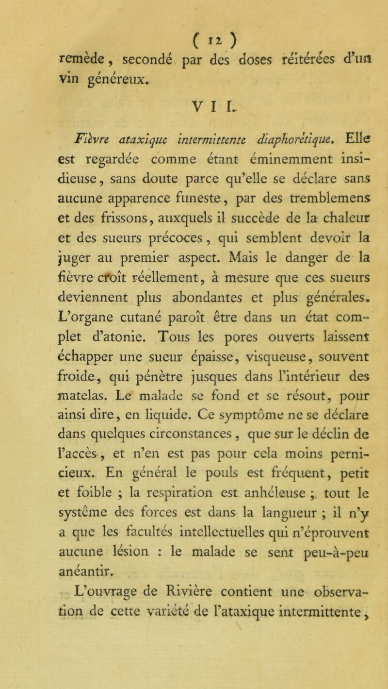 ( >o remède, secondé par des doses réitérées d’un vin généreux. V I I. Fièvre ataxique intermittente diaphorétique. Elle est regardée comme étant éminemment insi- dieuse, sans doute parce qu’elle se déclare sans aucune apparence funeste, par des tremblemens et des frissons, auxquels il succède de la chaleur et des sueurs précoces, qui semblent devoir la juger au premier aspect. Mais le danger de la fièvre croît réellement, à mesure que ces. sueurs deviennent plus abondantes et plus générales. L’organe cutané paroît être dans un état com- plet d’atonie. Tous les pores ouverts laissent échapper une sueur épaisse, visqueuse, souvent froide, qui pénètre jusques dans l’intérieur des matelas. Le malade se fond et se résout, pour ainsi dire, en liquide. Ce symptôme ne se déclare dans quelques circonstances , que sur le déclin de l’accès , et n’en est pas pour cela moins perni- cieux. En général le pouls est fréquent, petit et foible ; la respiration est anhéleuse ; tout le système des forces est dans la langueur ; il n’y a que les facultés intellectuelles qui n’éprouvent aucune lésion : le malade se sent peu-à-peu anéantir. L’ouvrage de Rivière contient une observa- tion de cette variété de l'ataxique intermittente,
