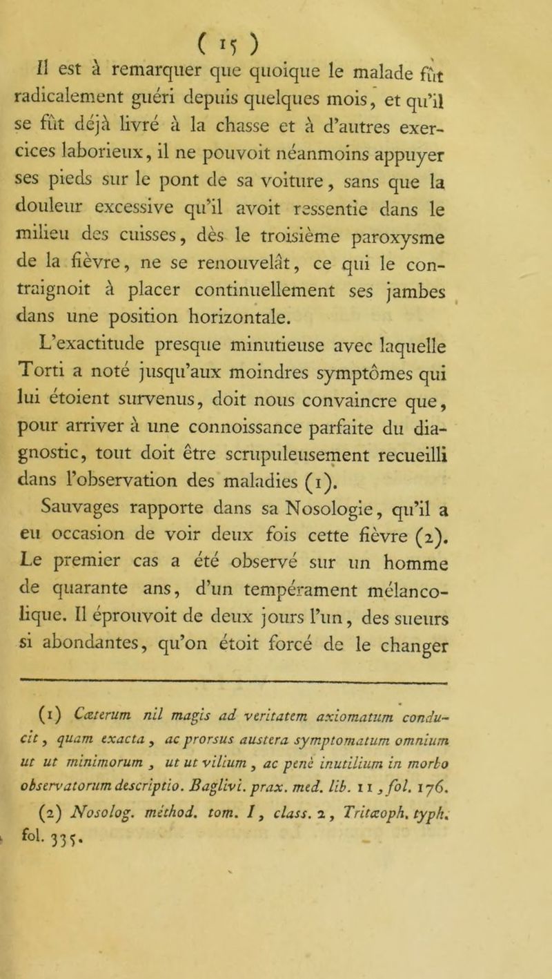 11 est à remarquer que quoique le malade fût radicalement guéri depuis quelques mois, et qu’il se fût déjà livré à la chasse et à d’autres exer- cices laborieux, il ne pouvoit néanmoins appuyer ses pieds sur le pont de sa voiture, sans que la douleur excessive qu’il avoit ressentie dans le milieu des cuisses, dès le troisième paroxysme de la fièvre, ne se renouvelât, ce qui le con- traignoit à placer continuellement ses jambes dans une position horizontale. L’exactitude presque minutieuse avec laquelle Torti a noté jusqu’aux moindres symptômes qui lui étoient survenus, doit nous convaincre que, pour arriver à une connoissance parfaite du dia- gnostic, tout doit être scrupuleusement recueilli dans l’observation des maladies (i). Sauvages rapporte dans sa Nosologie, qu’il a eu occasion de voir deux fois cette fièvre (2). Le premier cas a été observé sur un homme de quarante ans, d’un tempérament mélanco- lique. Il éprouvoit de deux jours l’un, des sueurs si abondantes, qu’on étoit forcé de le changer (1) Cattrum nil magis ad veritatem axiomatum condu- cic , quam exacta , ac prorsus austera symptomatum omnium ut ut minimorum , ut ut vilium , ac pcnc inutilium in morko observatorum descriptio. Baglivi. prax. mcd. lib. 11 , fol. 176. (2) Nosolog. méthod. tom. /, class. 2, Tritccoph. typk. fol. 335.