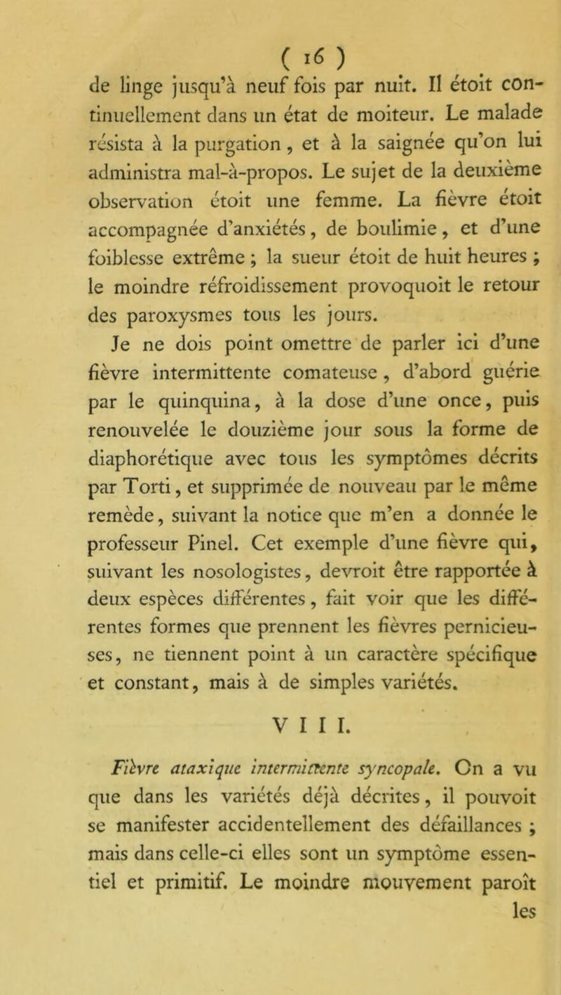 de linge jusqu’à neuf fois par nuit. Il étoit con- tinuellement dans un état de moiteur. Le malade résista à la purgation, et à la saignée qu’on lui administra mal-à-propos. Le sujet de la deuxième observation étoit une femme. La fièvre etoit accompagnée d’anxiétés, de boulimie, et d’une foiblesse extrême ; la sueur étoit de huit heures ; le moindre réfroidissement provoquoit le retour des paroxysmes tous les jours. Je ne dois point omettre de parler ici d’une fièvre intermittente comateuse , d’abord guérie par le quinquina, à la dose d’une once, puis renouvelée le douzième jour sous la forme de diaphorétique avec tous les symptômes décrits par Torti, et supprimée de nouveau par le même remède, suivant la notice que m’en a donnée le professeur Pinel. Cet exemple d’une fièvre qui, suivant les nosologistes, devroit être rapportée à deux espèces différentes, fait voir que les diffé- rentes formes que prennent les fièvres pernicieu- ses, ne tiennent point à un caractère spécifique et constant, mais à de simples variétés. VIII. Fièvre ataxique intermittente syncopale. Cn a vu que dans les variétés déjà décrites, il pouvoit se manifester accidentellement des défaillances ; mais dans celle-ci elles sont un symptôme essen- tiel et primitif. Le moindre mouvement paroît les