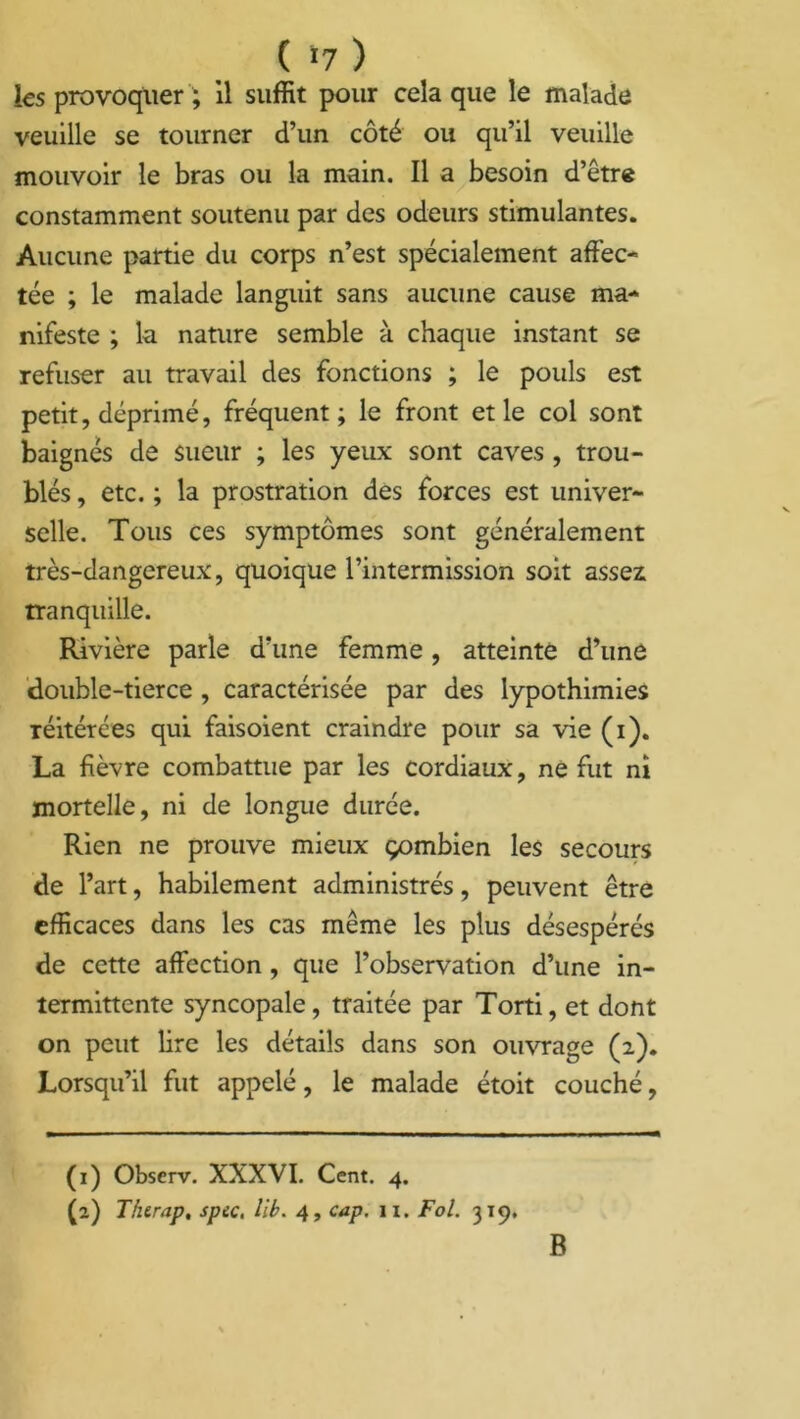 ( >7 ) les provoquer ; il suffit pour cela que le malade veuille se tourner d’un côté ou qu’il veuille mouvoir le bras ou la main. Il a besoin d’être constamment soutenu par des odeurs stimulantes. Aucune partie du corps n’est spécialement affec- tée ; le malade languit sans aucune cause ma- nifeste ; la nature semble à chaque instant se refuser au travail des fonctions ; le pouls est petit, déprimé, fréquent; le front et le col sont baignés de sueur ; les yeux sont caves , trou- blés , etc. ; la prostration des forces est univer- selle. Tous ces symptômes sont généralement très-dangereux, quoique l’intermission soit assez tranquille. Rivière parle d’une femme, atteinte d’une double-tierce , caractérisée par des lypothimies réitérées qui faisoient craindre pour sa vie (i). La fièvre combattue par les cordiaux, ne fut ni mortelle, ni de longue durée. Rien ne prouve mieux çombien les secours de l’art, habilement administrés, peuvent être efficaces dans les cas même les plus désespérés de cette affection, que l’observation d’une in- termittente syncopale, traitée par Torti, et dont on peut lire les détails dans son ouvrage (2). Lorsqu’il fut appelé, le malade étoit couché, (1) Obscrv. XXXVI. Cent. 4. (a) Thtrap, spec, lib. 4, cap. 11. Fol. 319, B