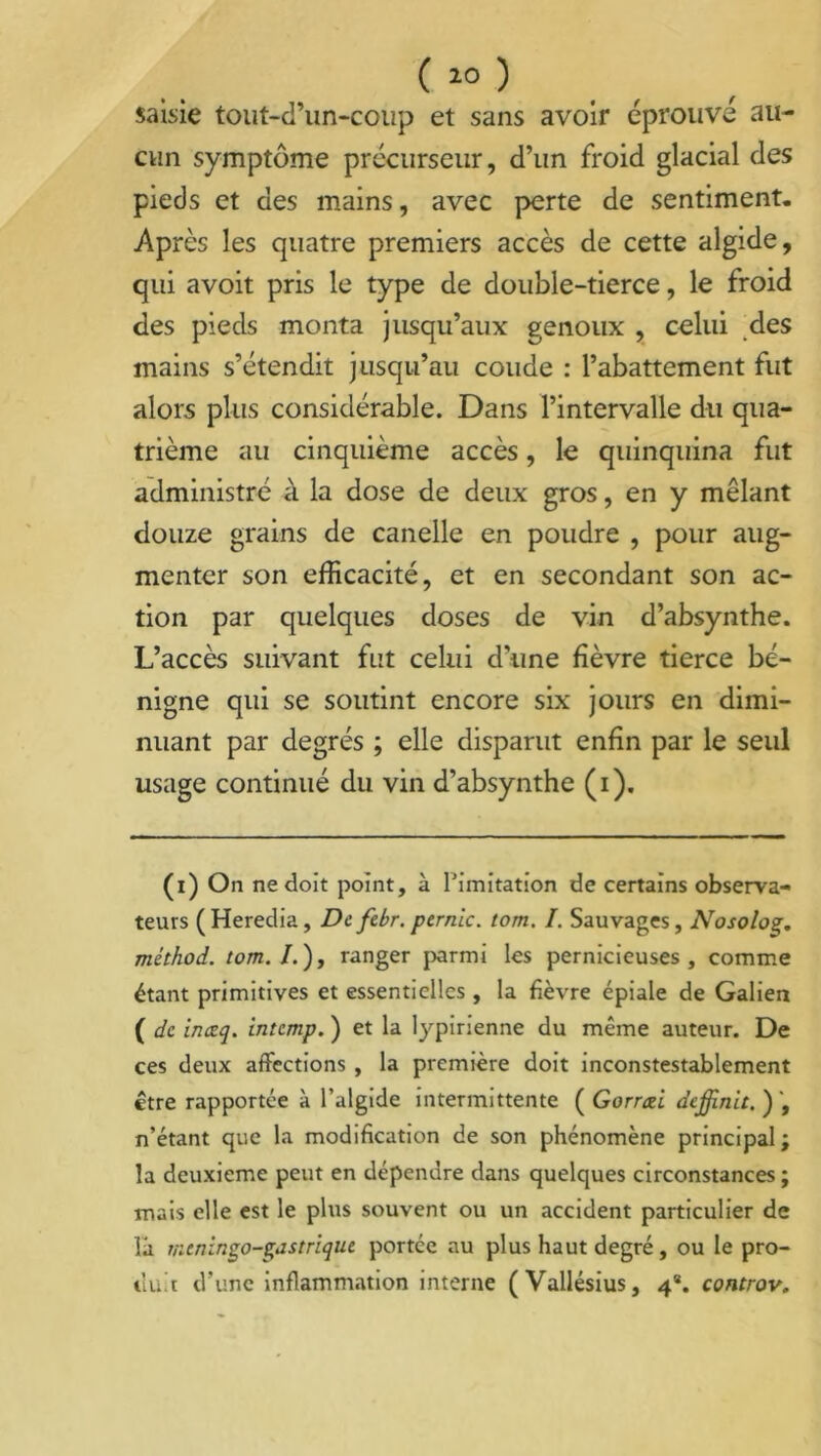 saisie tout-d’un-coup et sans avoir éprouvé au- cun symptôme précurseur, d’un froid glacial des pieds et des mains, avec perte de sentiment. Après les quatre premiers accès de cette algide, qui avoit pris le type de double-tierce, le froid des pieds monta jusqu’aux genoux , celui des mains s’étendit jusqu’au coude : l’abattement fut alors plus considérable. Dans l’intervalle du qua- trième au cinquième accès, le quinquina fut administré à la dose de deux gros, en y mêlant douze grains de canelle en poudre , pour aug- menter son efficacité, et en secondant son ac- tion par quelques doses de vin d’absynthe. L’accès suivant fut celui d’une fièvre tierce bé- nigne qui se soutint encore six jours en dimi- nuant par degrés ; elle disparut enfin par le seul usage continué du vin d’absynthe (i). (i) On ne doit point, à l'imitation de certains observa- teurs ( Heredia, De febr. pernic. tom. I. Sauvages, Nosoloç. méthod. tom. /. ), ranger parmi les pernicieuses, comme étant primitives et essentielles , la fièvre épiale de Galien ( de ineeq. intemp. ) et la lypirienne du même auteur. De ces deux affections , la première doit inconstestablement être rapportée à l’algide intermittente ( Gorrcù dejjinit.y, n’étant que la modification de son phénomène principal ; la deuxieme peut en dépendre dans quelques circonstances ; mais elle est le plus souvent ou un accident particulier de la meninço-Çiistriqiu portée au plus haut degré, ou le pro- tlu t d’une inflammation interne (Vallésius, 4*. controv.