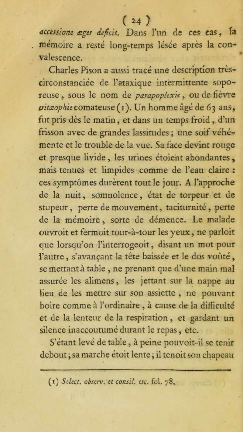 ( *4 ) accessionc <zger déficit. Dans l’un de ces cas, la mémoire a resté long-temps lésée après la con- valescence. Charles Pison a aussi tracé une description très- circonstanciée de l’ataxique intermittente sopo- reuse , sous le nom de parapoplexk, ou de fièvre tritæophiecomateuse (i). Un homme âgé de 63 ans, fut pris dès le matin, et dans un temps froid, d’un frisson avec de grandes lassitudes ; une soif véhé- mente et le trouble de la vue. Sa face devint rouge et presque livide, les urines étoient abondantes, mais tenues et limpides comme de l’eau claire : ces symptômes durèrent tout le jour. A l’approche de la nuit, somnolence, état de torpeur et de stupeur, perte de mouvement, taciturnité, perte de la mémoire, sorte de démence. Le malade ouvroit et fermoit tour-à-tour les yeux, ne parloit que lorsqu’on l’interrogeoit, disant un mot pour l’autre, s’avançant la tête baissée et le dos voûté, se mettant A table , ne prenant que d’une main mal assurée les alimens, les jettant sur la nappe au lieu de les mettre sur son assiette , ne pouvant boire comme à l’ordinaire , à cause de la difficulté et de la lenteur de la respiration, et gardant un silence inaccoutumé durant le repas, etc. S'étant levé de table, à peine pouvoit-il se tenir debout y sa marche étoit lente ; il tenoit son chapeau