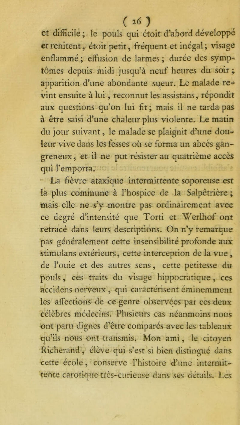 ( »o et difficile ; le pouls qui étoit d’abord développé et renitent, étoit petit, fréquent et inégal ; visage enflammé; effusion de larmes; durée des symp- tômes depuis midi jusqu’à neuf heures du soir ; apparition d’une abondante sueur. Le malade re- vint ensuite à lui, reconnut les assistans, répondit aux questions qu'on lui fit ; mais il ne tarda pas à être saisi d’une chaleur plus violente. Le matin du jour suivant, le malade se plaignit d’une dou- leur vive dans les fesses où se forma un abcès gan- greneux , et il ne put résister au quatrième accès qui l’emporta. La fièvre ataxique intermittente soporeuse est la plus commune à l’hospice de la Salpêtrière ; mais elle ne s’y montre pas ordinairement avec ce degré d’intensité que Torti et Werlhof ont retracé dans leurs descriptions. On n’y remarque pas généralement cette insensibilité profonde aux stimulans extérieurs, cette interception de la vue, de fouie et des autres sens, cette petitesse du pouls, ces traits du visage hippocratique, ces accidens nerveux , qui caractérisent éminemment les affections de ce genre observées par ces deux célèbres médecins. Plusieurs cas néanmoins nous ont paru dignes d'être comparés avec les tableaux qu’ils nous ont transmis. Mon ami, le citoyen Richerand, élève qui s’est si bien distingué dans cette école, conserve l’histoire d’une intermit- tente carotiqUe très-curieuse dans ses détails. Les