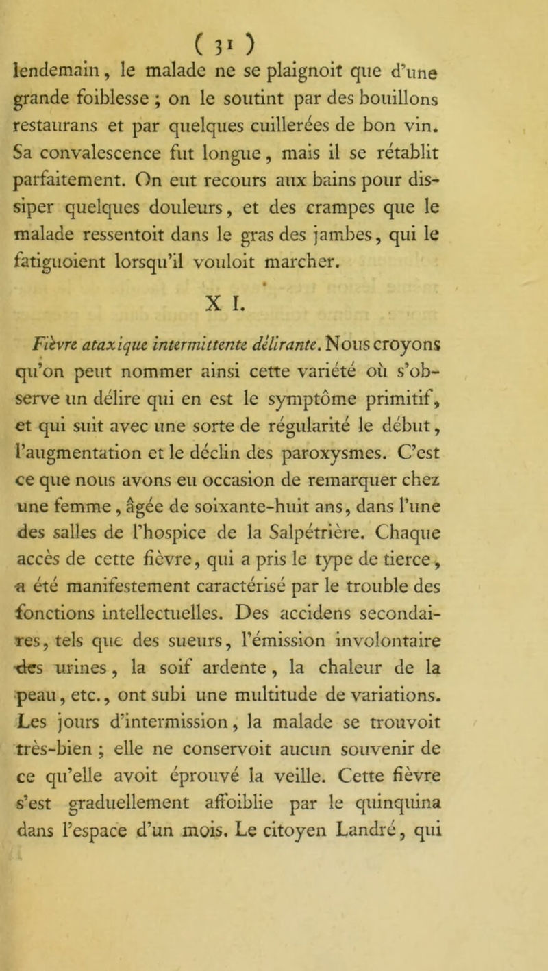 lendemain, le malade ne se plaignoit que d’une grande foiblesse ; on le soutint par des bouillons restaurans et par quelques cuillerées de bon vin. Sa convalescence fut longue, mais il se rétablit parfaitement. On eut recours aux bains pour dis- siper quelques douleurs, et des crampes que le malade ressentoit dans le gras des jambes, qui le fatiguoient lorsqu’il vouloit marcher. X I. Fièvre ataxique intermittente délirante. Nous croyons qu’on peut nommer ainsi cette variété où s’ob- serve un délire qui en est le symptôme primitif, et qui suit avec une sorte de régularité le début, l’augmentation et le déclin des paroxysmes. C’est ce que nous avons eu occasion de remarquer chez une femme , âgée de soixante-huit ans, dans l’une des salles de l’hospice de la Salpétrière. Chaque accès de cette fièvre, qui a pris le type de tierce, •a été manifestement caractérisé par le trouble des fonctions intellectuelles. Des accidens secondai- res, tels que des sueurs, l’émission involontaire tles urines, la soif ardente, la chaleur de la peau, etc., ont subi une multitude de variations. Les jours d’intermission, la malade se trouvoit très-bien ; elle ne conservoit aucun souvenir de ce qu’elle avoit éprouvé la veille. Cette fièvre s’est graduellement affoiblie par le quinquina dans l’espace d’un mois. Le citoyen Landré, qui