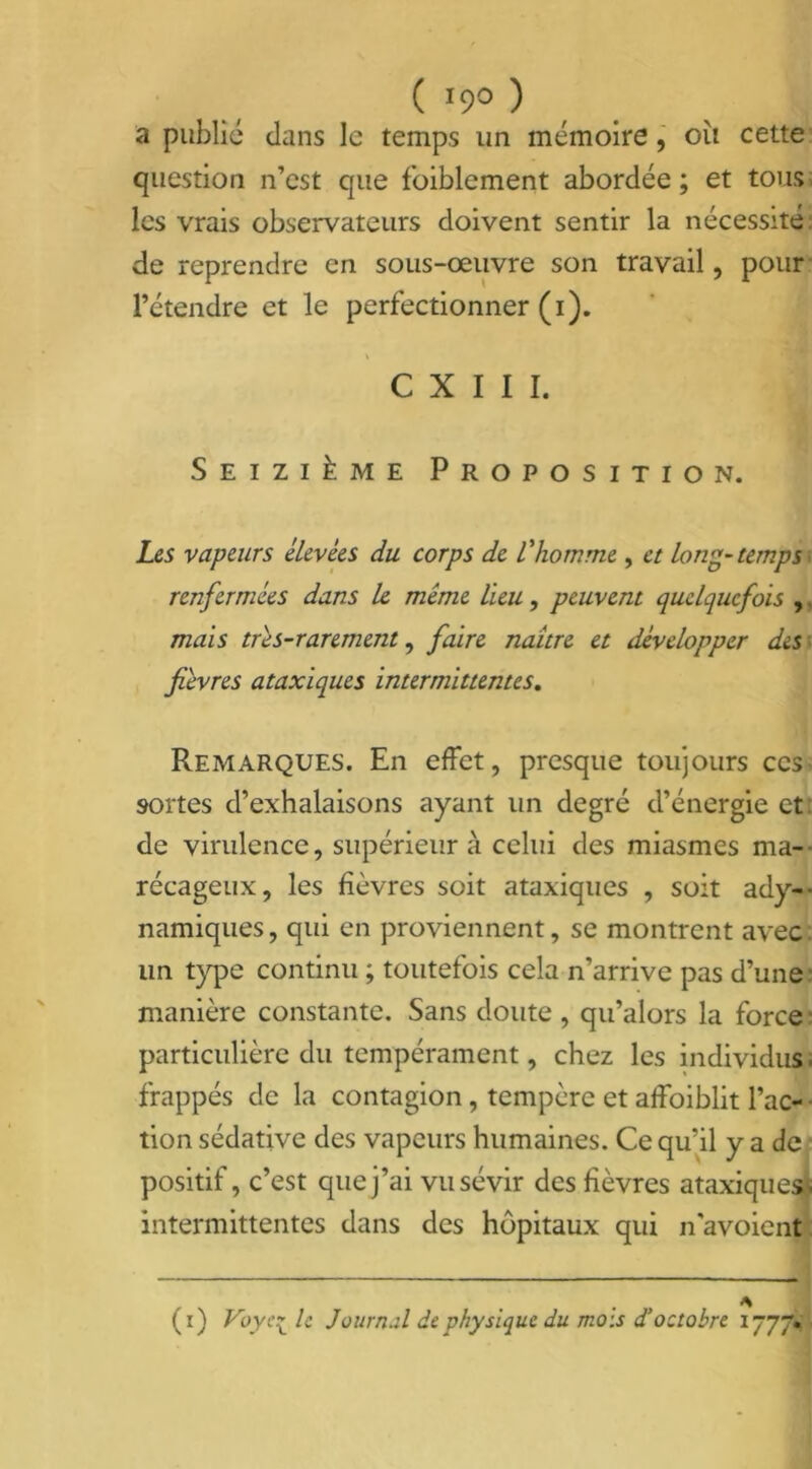 ( >9° ) a public clans le temps un mémoire, oii cette question n’est que foiblcment abordée ; et tous les vrais observateurs doivent sentir la nécessité de reprendre en sous-œuvre son travail, pour l’étendre et le perfectionner (i). C X I I I. Seizième Proposition. Les vapeurs élevées du corps de l'homme , et long-temps renfermées dans le même lieu, peuvent quelquefois , mais très-rarement, faire naître et développer des fièvres ataxiques intermittentes. Remarques. En effet, presque toujours ce s- sortes d’exhalaisons ayant un degré d’énergie et de virulence, supérieur à celui des miasmes ma- récageux, les fièvres soit ataxiques , soit ady-- namiques, qui en proviennent, se montrent avec un type continu ; toutefois cela n’arrive pas d’une manière constante. Sans doute , qu’alors la force particulière du tempérament, chez les individus, frappés de la contagion, tempère et affaiblit l’ac- tion sédative des vapeurs humaines. Ce qu’il y a de positif, c’est que j’ai vu sévir des fièvres ataxiques- intermittentes dans des hôpitaux qui n'avoient (i) Voyc- le Journal de physique du mois d’octobre 1777.