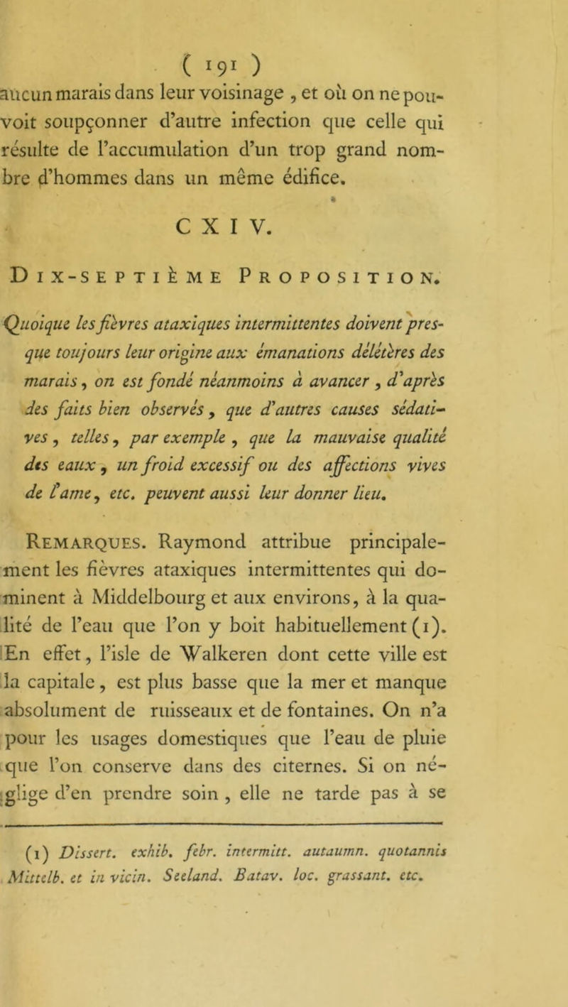 aucun marais dans leur voisinage , et où on ne pou- voit soupçonner d’autre infection cpie celle qui résulte de raccumulation d’un trop grand nom- bre d’hommes dans un même édifice. % C X I V. Dix-septième Proposition. Quoique les fièvres ataxiques intermittentes doivent pres- que toujours leur origine aux émanations délétères des marais, on est fondé néanmoins à avancer , d'après des faits bien observés , que d'autres causes sédati- ves , telles, par exemple , que la mauvaise qualité dts eaux , un froid excessif ou des affections vives de tame, etc. peuvent aussi leur donner lieu. Remarques. Raymond attribue principale- ment les fièvres ataxiques intermittentes qui do- minent à Middelbourg et aux environs, à la qua- lité de l’eau que l’on y boit habituellement (i). En effet, l’isle de Walkeren dont cette ville est la capitale, est plus basse que la mer et manque absolument de ruisseaux et de fontaines. On n’a pour les usages domestiques que l’eau de pluie que l’on conserve dans des citernes. Si on né- glige d’en prendre soin , elle ne tarde pas à se (i) Dissert, exhib. febr. inttrmitt. autaurnn. quotannis Mittelb. et in vicin. Seeland. Batav. loc. gras saut. etc.