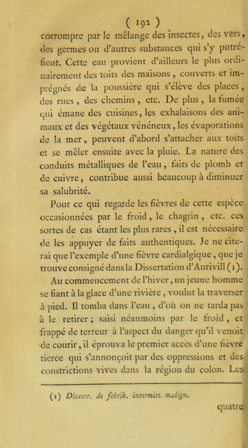( '91 ) corrompre par le mélange des insectes, des vers, des germes ou d’autres substances qui s’y putré- fient. Cette eau provient d’ailleurs le plus ordi- nairement des toits des maisons , couverts et im- prégnés de la poussière qui s’élève des places, des rues, des chemins, etc. De plus, la fumée qui émane des cuisines, les exhalaisons des ani- maux et des végétaux vénéneux, les évaporations de la mer, peuvent d’abord s’attacher aux toits et se mêler ensuite avec la pluie. La nature des conduits métalliques de l’eau, faits de plomb et de cuivre, contribue aussi beaucoup à diminuer sa salubrité. Pour ce qui regarde les fièvres de cette espèce occasionnées par le froid, le chagrin , etc. ces sortes de cas étant les plus rares , il est nécessaire de les appuyer de faits authentiques. Je ne cite- rai que l’exemple d’une fièvre cardialgique, que je trouve consigné dans la Dissertation d’Aurivill ( 1 ). Au commencement de l’hiver,un jeune homme se fiant à la glace d’une rivière, voulut la traverser à pied. Il tomba dans l’eau , d’où on ne tarda pas à le retirer ; saisi néanmoins par le froid , et frappé de terreur à l’aspect du danger qu’il venoit •de courir, il éprouva le premier accès d’une fièvre tierce qui s’annonçoit par des oppressions et des constrictions vives dans la région du colon. Les^ (i) Dissert, de febrib. intermitt. malien. quatre