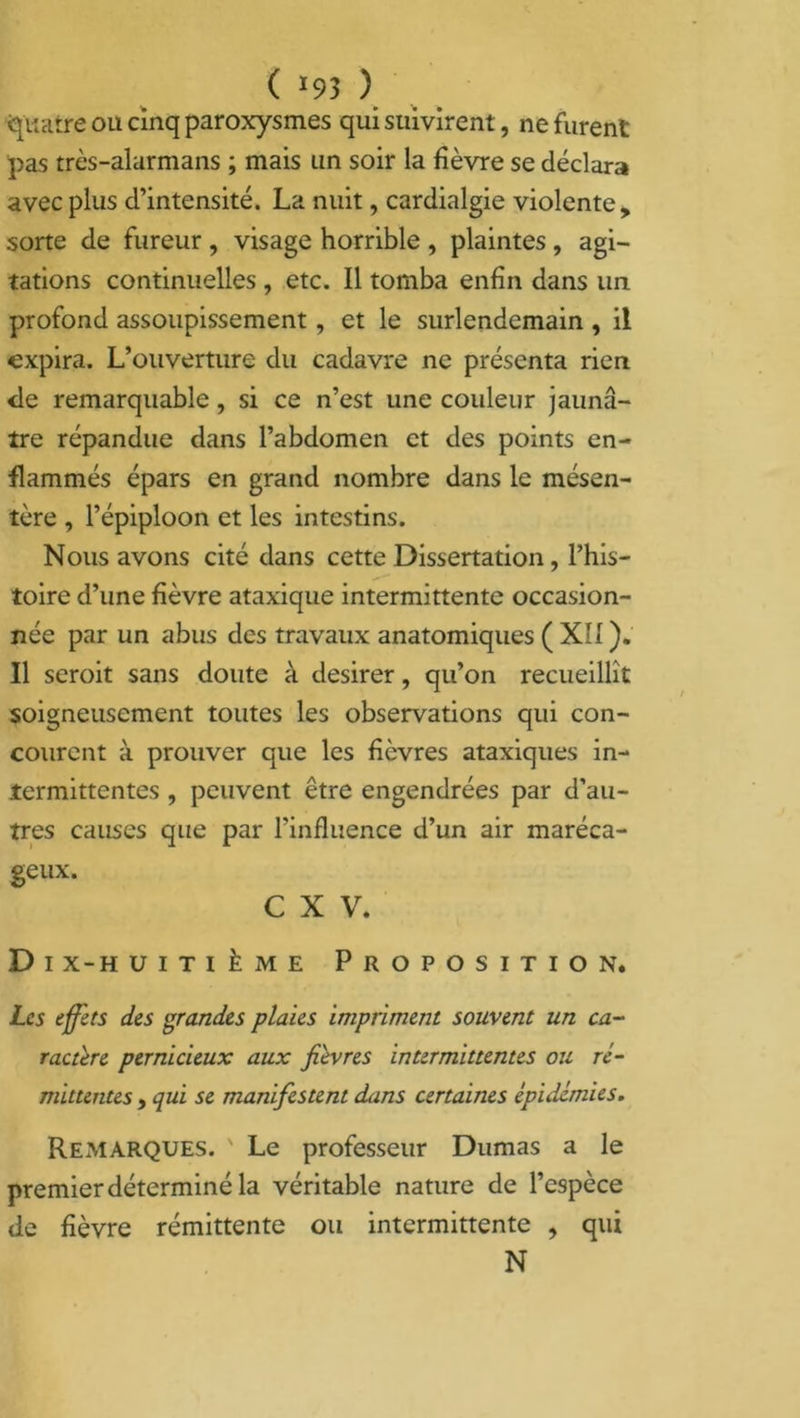 ( >93 ) Quatre ou cinq paroxysmes qui suivirent, ne furent pas très-alarmans ; mais un soir la fièvre se déclara avec plus d’intensité. La nuit, cardialgie violente, sorte de fureur , visage horrible , plaintes , agi- tations continuelles, etc. Il tomba enfin dans un profond assoupissement, et le surlendemain , il expira. L’ouverture du cadavre ne présenta rien <le remarquable, si ce n’est une couleur jaunâ- tre répandue dans l’abdomen et des points en- flammés épars en grand nombre dans le mésen- tère , l’épiploon et les intestins. Nous avons cité dans cette Dissertation, l’his- toire d’une fièvre ataxique intermittente occasion- née par un abus des travaux anatomiques ( XII ). Il seroit sans doute à desirer, qu’on recueillît soigneusement toutes les observations qui con- courent à prouver que les fièvres ataxiques in- termittentes , peuvent être engendrées par d’au- tres causes que par l’influence d’un air maréca- geux. C X V. D i x-h uitième Proposition. Les effets des grandes plaies impriment souvent un ca- ractère pernicieux aux fièvres intermittentes ou ré- mittentes y qui se manifestent dans certaines épidémies. Remarques. ' Le professeur Dumas a le premier déterminé la véritable nature de l’espèce de fièvre rémittente ou intermittente , qui N