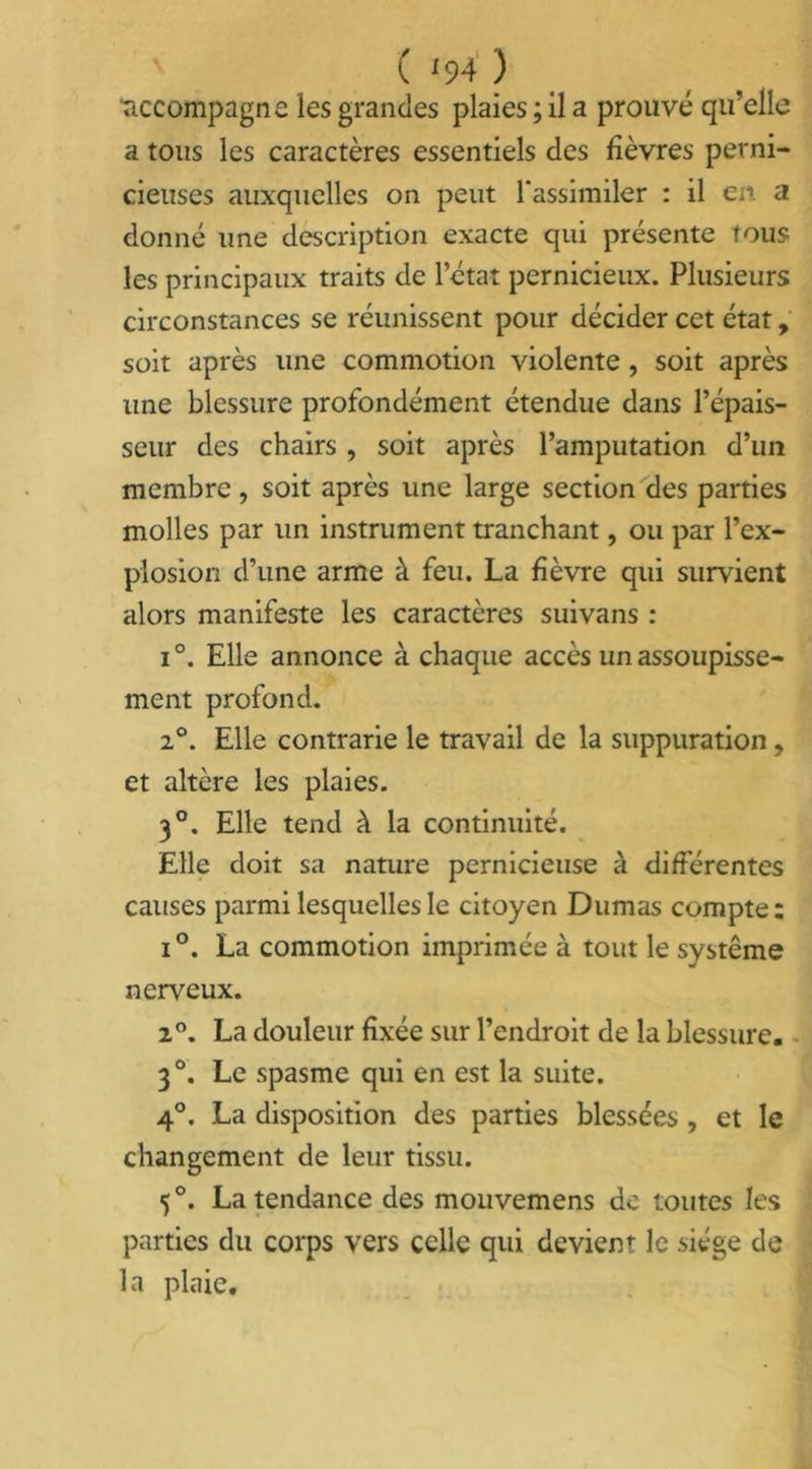 ( '94) 'accompagne les grandes plaies ; il a prouvé qu’elle a tous les caractères essentiels des fièvres perni- cieuses auxquelles on peut l'assimiler : il en. a donné une description exacte qui présente tous les principaux traits de l’état pernicieux. Plusieurs circonstances se réunissent pour décider cet état, soit après une commotion violente , soit après une blessure profondément étendue dans l’épais- seur des chairs , soit après l’amputation d’un membre, soit après une large section des parties molles par un instrument tranchant, ou par l’ex- plosion d’une arme à feu. La fièvre qui survient alors manifeste les caractères suivans : i °. Elle annonce à chaque accès un assoupisse- ment profond. 20. Elle contrarie le travail de la suppuration, et altère les plaies. 30. Elle tend à la continuité. Elle doit sa nature pernicieuse à différentes causes parmi lesquelles le citoyen Dumas compte : i°. La commotion imprimée à tout le système nerveux. 2°. La douleur fixée sur l’endroit de la blessure. 3°. Le spasme qui en est la suite. 4°. La disposition des parties blessées, et le changement de leur tissu. 5°. La tendance des mouvemens de toutes les parties du corps vers celle qui devient le siège de la plaie.