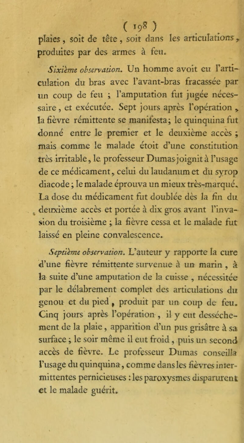 ( *9» ) plaies, soit de tête, soit clans les articulations7 produites par des armes à feu. Sixième observation. Un homme avoit eu l’arti- culation du bras avec l’avant-bras fracassée par un coup de feu ; l’amputation fut jugée néces- saire , et exécutée. Sept jours après l’opération y la fièvre rémittente se manifesta; le quinquina fut donné entre le premier et le deuxième accès ; mais comme le malade étoit d’une constitution très irritable, le professeur Dumas joignit à l’usage de ce médicament, celui du laudanum et du syrop diacode ; le malade éprouva un mieux très-marqué. La dose du médicament fut doublée dès la fin du deuxième accès et portée à dix gros avant l’inva- sion du troisième ; la fièvre cessa et le malade fut laissé en pleine convalescence. Septième observation. L’auteur y rapporte la cure d’une fièvre rémittente survenue à un marin , à la suite d’une amputation de la cuisse , nécessitée par le délabrement complet des articulations du genou et du pied , produit par un coup de feu. Cinq jours après l’opération , il y eut dessèche- ment de la plaie, apparition d’un pus grisâtre à sa surface ; le soir même il eut froid , puis un second accès de fièvre. Le professeur Dumas conseilla l’usage du quinquina, comme dans les fièvres inter- mittentes pernicieuses : les paroxysmes disparurent et le malade guérit.