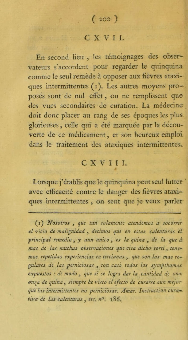 C X V I I. En second lieu , les témoignages des obser- vateurs s’accordent pour regarder le quinquina comme le seul remède à opposer aux fièvres ataxi- ques intermittentes (i). Les autres moyens pro- posés sont de nid effet, ou ne remplissent que des vues secondaires de curation. La médecine doit donc placer au rang de ses époques les plus glorieuses, celle qui a été marquée par la décou- verte de ce médicament, et son heureux emploi dans le traitement des ataxiques intermittentes. C X V I I I. Lorsque j’établis que le quinquina peut seul lutter ' avec efficacité contre le danger des fièvres ataxi- ques intermittentes ? on sent que je veux parler (i) Nosotros , que tan solamente atendemos a socorrer el vicio de malignidad , decimos que en estas calenturas el principal remedio , y aun unico, es la quina , de la que à mas de las muchas obstrvaciones que cita dicho torti, tene~ mos repetidas experiencias en tercianas , que son las mas re~ gularcs de las perniciosas 3 con casi todos los sympthomas expuestos : de modo , que si se logra dar la cantidad de una on^a de quina, siempre he visto el efecto de curarse aun mejor que las intermittentes no perniciosas. Amar. Instruction cura— tiva de las calenturas , etc. n°. 186.